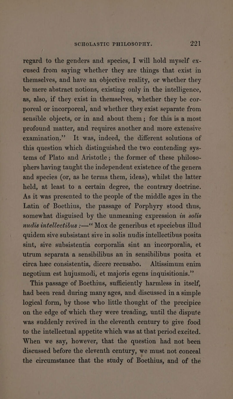 regard to the genders and species, I will hold myself ex- cused from saying whether they are things that exist in themselves, and have an objective reality, or whether they be mere abstract notions, existing only in the intelligence, as, also, if they exist in themselves, whether they be cor- poreal or incorporeal, and whether they exist separate from sensible objects, or in and about them; for this is a most profound matter, and requires another and more extensive examination.’ It was, indeed, the different solutions of this question which distinguished the two contending sys- tems of Plato and Aristotle; the former of these philoso- phers having taught the independent existence of the genera and species (or, as he terms them, ideas), whilst the latter held, at least to a certain degree, the contrary doctrine. As it was presented to the people of the middle ages in the Latin of Boethius, the passage of Porphyry stood thus, somewhat disguised by the unmeaning expression in solis nudis intellectibus :—‘* Mox de generibus et speciebus illud quidem sive subsistant sive in solis nudis intellectibus posita sint, sive subsistentia corporalia sint an incorporalia, et utrum separata a sensibilibus an in sensibilibus posita et circa heec consistentia, dicere recusabo. Altissimum enim negotium est hujusmodi, et majoris egens inquisitionis.”’ This passage of Boethius, sufficiently harmless in itself, had been read during many ages, and discussed in a simple logical form, by those who little thought of the precipice on the edge of which they were treading, until the dispute was suddenly revived in the eleventh century to give food to the intellectual appetite which was at that period excited. When we say, however, that the question had not been discussed before the eleventh century, we must not conceal the circumstance that the study of Boethius, and of the