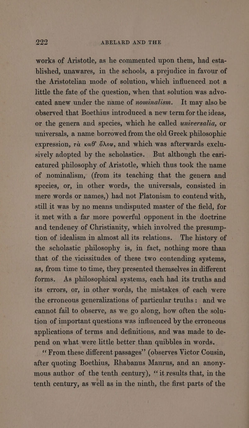 works of Aristotle, as he commented upon them, had esta- blished, unawares, in the schools, a prejudice in favour of the Aristotelian mode of solution, which influenced not a little the fate of the question, when that solution was advo- cated anew under the name of nominalism. It may also be observed that Boethius introduced a new term for the ideas, or the genera and species, which he called universalia, or universals, a name borrowed from the old Greek philosophic expression, 7a «a@’ ddov, and which was afterwards exclu- sively adopted by the scholastics. But although the cari- catured philosophy of Aristotle, which thus took the name of nominalism, (from its teaching that the genera and species, or, in other words, the universals, consisted in mere words or names,) had not Platonism to contend with, still it was by no means undisputed master of the field, for it met with a far more powerful opponent in the doctrine and tendency of Christianity, which involved the presump- tion of idealism in almost all its relations. The history of the scholastic philosophy is, in fact, nothing more than that of the vicissitudes of these two contending systems, as, from time to time, they presented themselves in different forms. As philosophical systems, each had its truths and its errors, or, in other words, the mistakes of each were the erroneous generalizations of particular truths: and we cannot fail to observe, as we go along, how often the solu- tion of important questions was influenced by the erroneous applications of terms and definitions, and was made to de- pend on what were little better than quibbles in words. “‘ From these different passages’ (observes Victor Cousin, after quoting Boethius, Rhabanus Maurus, and an anony- mous author of the tenth century), “it results that, in the tenth century, as well as in the ninth, the first parts of the