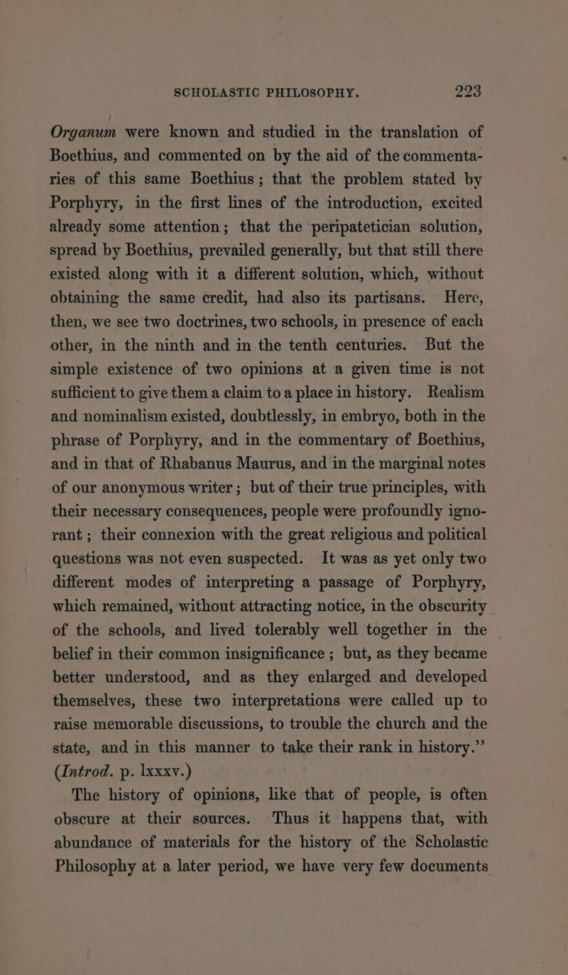 Organum were known and studied in the translation of Boethius, and commented on by the aid of the commenta- ries of this same Boethius; that the problem stated by Porphyry, in the first lines of the introduction, excited already some attention; that the peripatetician solution, spread by Boethius, prevailed generally, but that still there existed along with it a different solution, which, without obtaining the same credit, had also its partisans. Here, then, we see two doctrines, two schools, in presence of each other, in the ninth and in the tenth centuries. But the simple existence of two opinions at a given time is not sufficient to give them a claim toa place in history. Realism and nominalism existed, doubtlessly, in embryo, both in the phrase of Porphyry, and in the commentary of Boethius, and in that of Rhabanus Maurus, and in the marginal notes of our anonymous writer ; but of their true principles, with their necessary consequences, people were profoundly igno- rant ; their connexion with the great religious and political questions was not even suspected. It was as yet only two different modes of interpreting a passage of Porphyry, which remained, without attracting notice, in the obscurity _ of the schools, and lived tolerably well together in the — belief in their common insignificance ; but, as they became better understood, and as they enlarged and developed themselves, these two interpretations were called up to raise memorable discussions, to trouble the church and the state, and in this manner to take their rank in history.” (Introd. p. lxxxy.) The history of opinions, like that of people, is often obscure at their sources. Thus it happens that, with abundance of materials for the history of the Scholastic Philosophy at a later period, we have very few documents