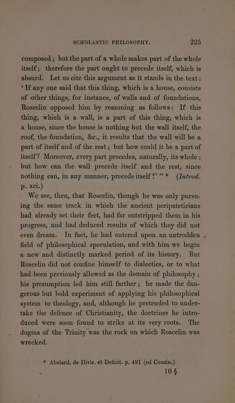 composed ; but the part of a whole makes part of the whole itself; therefore the part ought to precede itself, which is absurd. Let us cite this argument as it stands in the text : ‘If any one said that this thing, which is a house, consists of other things, for instance, of walls and of foundations, Roscelin opposed him by reasoning as follows: If this thing, which is a wall, is a part of this thing, which is a house, since the house is nothing but the wall itself, the roof, the foundation, &amp;c., it results that the wall will be a part of itself and of the rest ; but how could it be a part of itself? Moreover, every part precedes, naturally, its whole ; but how can the wall precede itself and the rest, since nothing can, in any manner, precede itself?’”’ * (Inérod. p- xXci.) We see, then, that Roscelin, though he was only pursu- ing the same track in which the ancient peripateticians had already set their feet, had far outstripped them in his progress, and had deduced results of which they did not even dream. In fact, he had entered upon an untrodden field of philosophical speculation, and with him we begin a new and distinctly marked period of its history. But Roscelin did not confine himself to dialectics, or to what had been previously allowed as the domain of philosophy ; his presumption led him still farther; he made the dan- gerous but bold experiment of applying his philosophical system to theology, and, although he pretended to under- take the defence of Christianity, the doctrines he intro- duced were soon found to strike at its very roots. The dogma of the Trinity was the rock on which Roscelin was wrecked. * Abelard, de Divis. et Deficit. p. 491 (ed Cousin.) 10 §