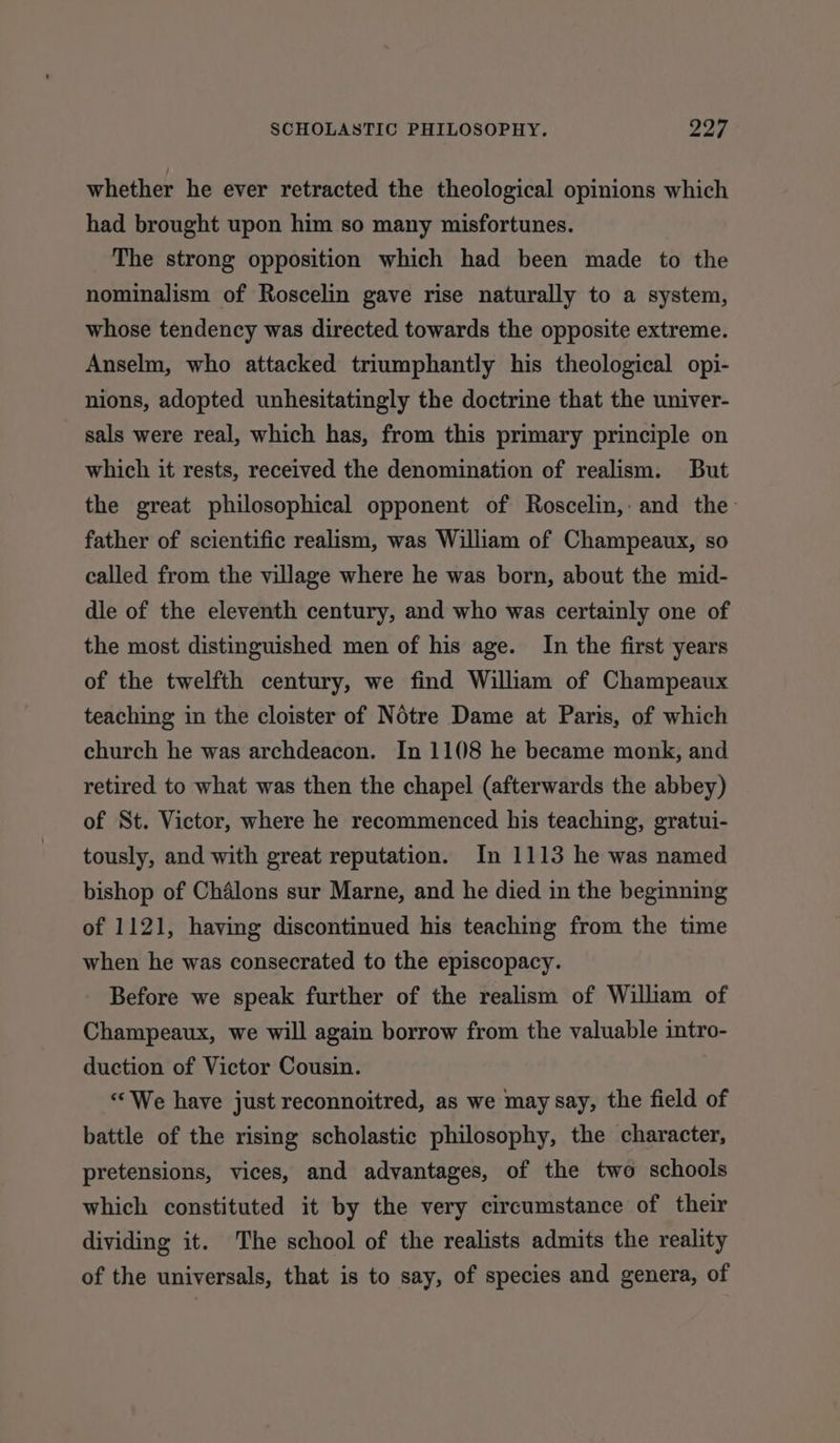 whether he ever retracted the theological opinions which had brought upon him so many misfortunes. The strong opposition which had been made to the nominalism of Roscelin gave rise naturally to a system, whose tendency was directed towards the opposite extreme. Anselm, who attacked triumphantly his theological opi- nions, adopted unhesitatingly the doctrine that the univer- sals were real, which has, from this primary principle on which it rests, received the denomination of realism. But the great philosophical opponent of Roscelin, and the- father of scientific realism, was William of Champeaux, so called from the village where he was born, about the mid- dle of the eleventh century, and who was certainly one of the most distinguished men of his age. In the first years of the twelfth century, we find William of Champeaux teaching in the cloister of Notre Dame at Paris, of which church he was archdeacon. In 1108 he became monk, and retired to what was then the chapel (afterwards the abbey) of St. Victor, where he recommenced his teaching, gratui- tously, and with great reputation. In 1113 he was named bishop of Chalons sur Marne, and he died in the beginning of 1121, having discontinued his teaching from the time when he was consecrated to the episcopacy. Before we speak further of the realism of William of Champeaux, we will again borrow from the valuable intro- duction of Victor Cousin. ““We have just reconnoitred, as we may say, the field of battle of the rising scholastic philosophy, the character, pretensions, vices, and advantages, of the two schools which constituted it by the very circumstance of their dividing it. The school of the realists admits the reality of the universals, that is to say, of species and genera, of