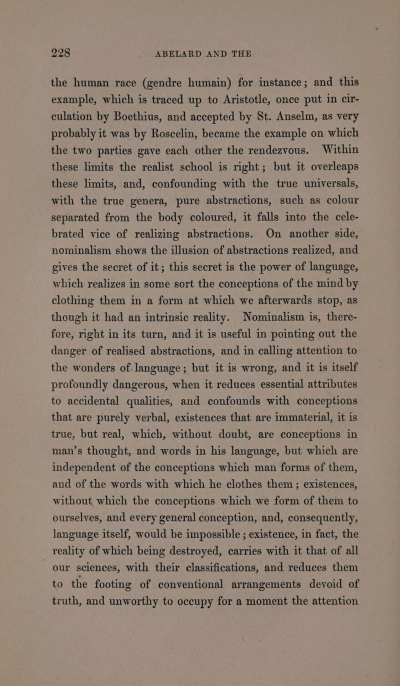 the human race (gendre humain) for instance; and this example, which is traced up to Aristotle, once put in cir- culation by Boethius, and accepted by St. Anselm, as very probably it was by Roscelin, became the example on which the two parties gave each other the rendezvous. Within these limits the realist school is right; but it overleaps these limits, and, confounding with the true universals, with the true genera, pure abstractions, such as colour separated from the body coloured, it falls into the cele- brated vice of realizing abstractions. On another side, nominalism shows the illusion of abstractions realized, and gives the secret of it; this secret is the power of language, which realizes in some sort the conceptions of the mind by clothing them in a form at which we afterwards stop, as though it had an intrinsic reality. Nominalism is, there- fore, right in its turn, and it is useful in pointing out the danger of realised abstractions, and in calling attention to the wonders of-language; but it is wrong, and it is itself profoundly dangerous, when it reduces essential attributes to accidental qualities, and confounds with conceptions that are purely verbal, existences that are immaterial, it is true, but real, which, without doubt, are conceptions in man’s thought, and words in his language, but which are independent of the conceptions which man forms of them, and of the words with which he clothes them ; existences, without, which the conceptions which we form of them to ourselves, and every general conception, and, consequently, language itself, would be impossible ; existence, in fact, the reality of which being destroyed, carries with it that of all our sciences, with their classifications, and reduces them to the footing of conventional arrangements devoid of truth, and unworthy to occupy for a moment the attention
