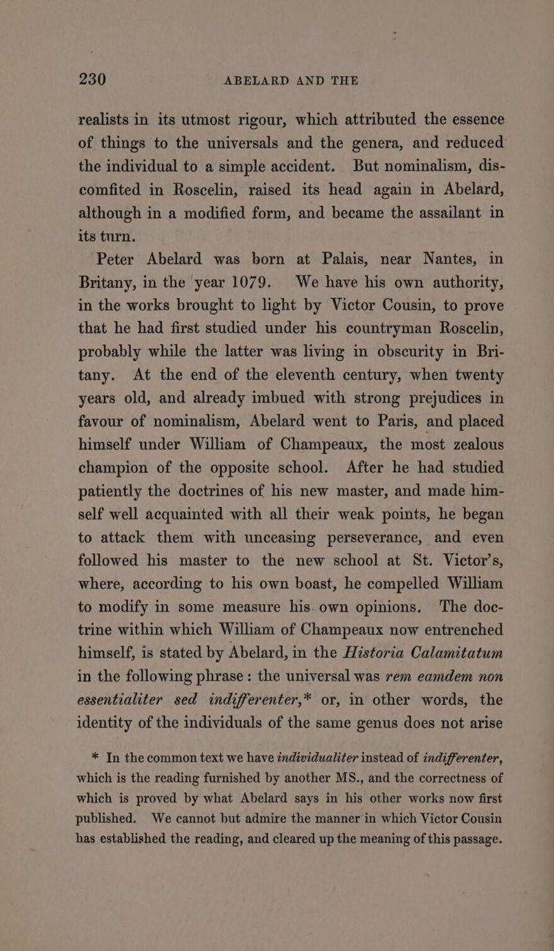 realists in its utmost rigour, which attributed the essence of things to the universals and the genera, and reduced the individual to a simple accident. But nominalism, dis- comfited in Roscelin, raised its head again in Abelard, although in a modified form, and became the assailant in its turn. Peter Abelard was born at Palais, near Nantes, in Britany, in the year 1079. We have his own authority, in the works brought to light by Victor Cousin, to prove that he had first studied under his countryman Roscelin, probably while the latter was living in obscurity in Bri- tany. At the end of the eleventh century, when twenty years old, and already imbued with strong prejudices in favour of nominalism, Abelard went to Paris, and placed himself under William of Champeaux, the most zealous champion of the opposite school. After he had studied patiently the doctrines of his new master, and made him- self well acquainted with all their weak points, he began to attack them with unceasing perseverance, and even followed his master to the new school at St. Victor’s, where, according to his own boast, he compelled William to modify in some measure his. own opinions. The doc- trine within which William of Champeaux now entrenched himself, is stated by Abelard, in the Historia Calamitatum in the following phrase: the universal was rem eamdem non essentialiter sed indifferenter,* or, in other words, the identity of the individuals of the same genus does not arise * In the common text we have individualiter instead of indifferenter, which is the reading furnished by another MS., and the correctness of which is proved by what Abelard says in his other works now first published. We cannot but admire the manner in which Victor Cousin has established the reading, and cleared up the meaning of this passage.