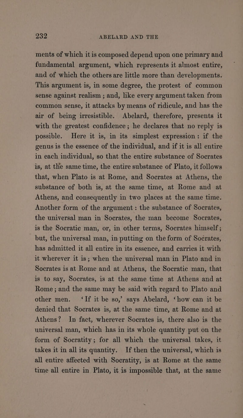 ments of which it is composed depend upon one primary and fundamental argument, which represents it almost entire, and of which the others are little more than developments. This argument is, in some degree, the protest of common sense against realism ; and, like every argument taken from common sense, it attacks by means of ridicule, and has the air of being irresistible. Abelard, therefore, presents it with the greatest confidence; he declares that no reply is possible. Here it is, in its simplest expression: if the genus is the essence of the individual, and if it is all entire in each individual, so that the entire substance of Socrates is, at the same time, the entire substance of Plato, it follows that, when Plato is at Rome, and Socrates at Athens, the substance of both is, at the same time, at Rome and at Athens, and consequently in two places at the same time. Another form of the argument: the substance of Socrates, the universal man in Socrates, the man become Socrates, is the Socratic man, or, in other terms, Socrates himself ; but, the universal man, in putting on the form of Socrates, . has admitted it all entire in its essence, and carries it with it wherever it is; when the universal man in Plato and in Socrates is at Rome and at Athens, the Socratic man, that is to say, Socrates, is at the same time at Athens and at Rome ; and the same may be said with regard to Plato and other men. ‘If it be so,’ says Abelard, ‘how can it be denied that Socrates is, at the same time, at Rome and at Athens? In fact, wherever Socrates is, there also is the universal man, which has in its whole quantity put on the form of Socratity; for all which the universal takes, it takes it in all its quantity. If then the universal, which is all entire affected with Socratity, is at Rome at the same time all entire in Plato, it is impossible that, at the same