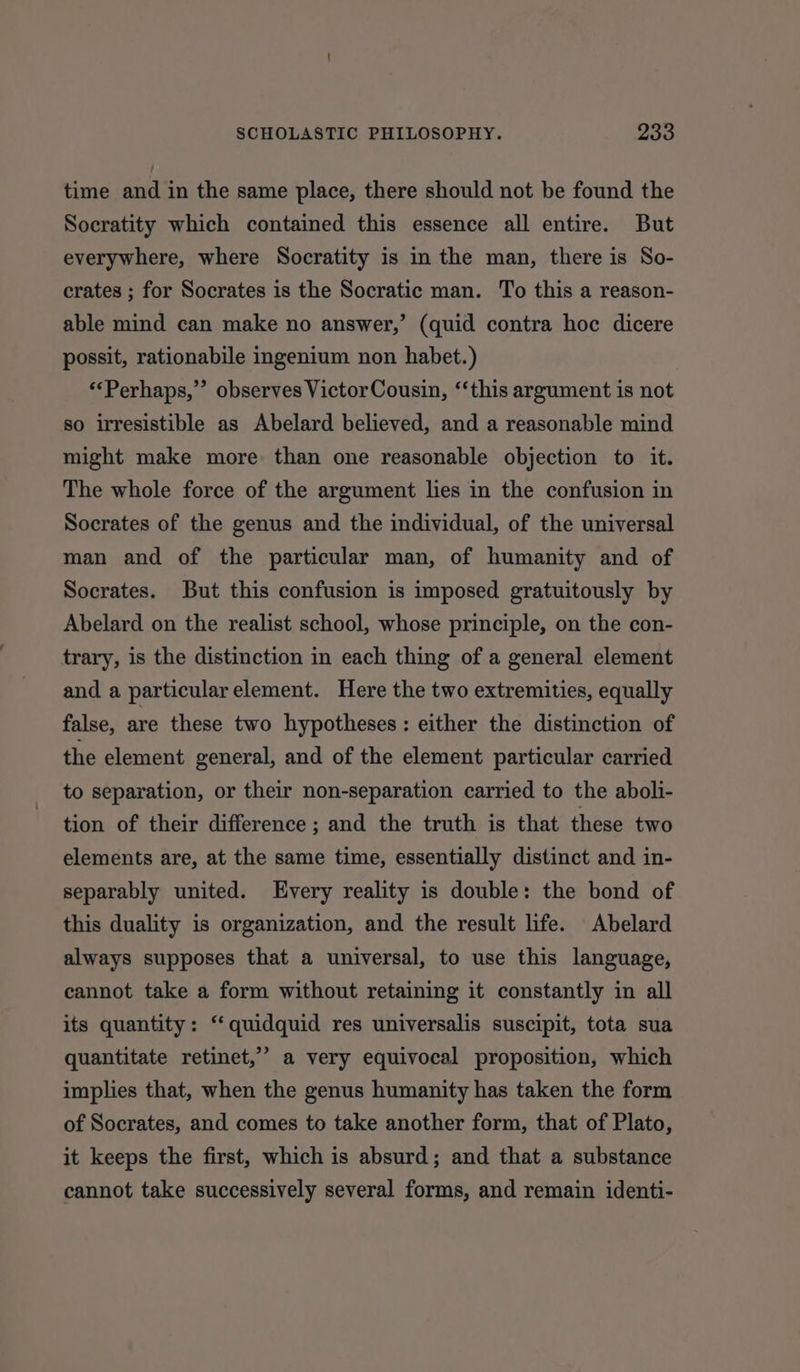 time and in the same place, there should not be found the Socratity which contained this essence all entire. But everywhere, where Socratity is in the man, there is So- crates ; for Socrates is the Socratic man. To this a reason- able mind can make no answer,’ (quid contra hoc dicere possit, rationabile ingenium non habet.) ‘*Perhaps,”’ observes Victor Cousin, ‘“‘this argument is not so irresistible as Abelard believed, and a reasonable mind might make more. than one reasonable objection to it. The whole force of the argument lies in the confusion in Socrates of the genus and the individual, of the universal man and of the particular man, of humanity and of Socrates. But this confusion is imposed gratuitously by Abelard on the realist school, whose principle, on the con- trary, is the distinction in each thing of a general element and a particular element. Here the two extremities, equally false, are these two hypotheses: either the distinction of the element general, and of the element particular carried to separation, or their non-separation carried to the aboli- tion of their difference ; and the truth is that these two elements are, at the same time, essentially distinct and in- separably united. Every reality is double: the bond of this duality is organization, and the result life. Abelard always supposes that a universal, to use this language, cannot take a form without retaining it constantly in all its quantity: ‘‘quidquid res universalis suscipit, tota sua quantitate retinet,’” a very equivocal proposition, which implies that, when the genus humanity has taken the form of Socrates, and comes to take another form, that of Plato, it keeps the first, which is absurd; and that a substance cannot take successively several forms, and remain identi-