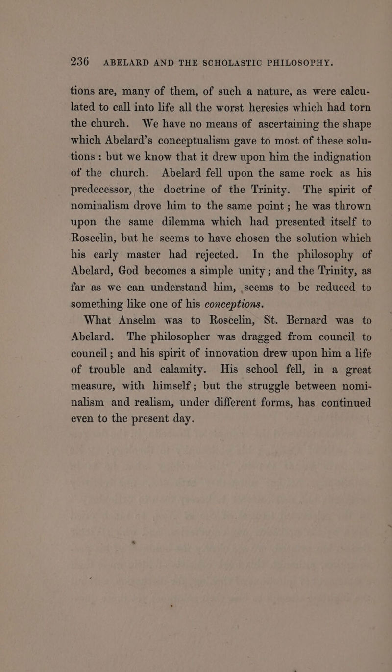 tions are, many of them, of such a nature, as were calcu- lated to call into life all the worst heresies which had torn the church. We have no means of ascertaining the shape which Abelard’s conceptualism gave to most of these solu- tions : but we know that it drew upon him the indignation of the church. Abelard fell upon the same rock as his predecessor, the doctrine of the Trinity. The spirit of nominalism drove him to the same point ; he was thrown upon the same dilemma which had presented itself to Roscelin, but he seems to have chosen the solution which his early master had rejected. In the philosophy of Abelard, God becomes a simple unity; and the Trinity, as far as we can understand him, seems to be reduced to something like one of his conceptions. What Anselm was to Roscelin, St. Bernard was to Abelard. The philosopher was dragged from council to council; and his spirit of innovation drew upon him a life of trouble and calamity. His school fell, in a great measure, with himself; but the struggle between nomi- nalism and realism, under different forms, has continued even to the present day.