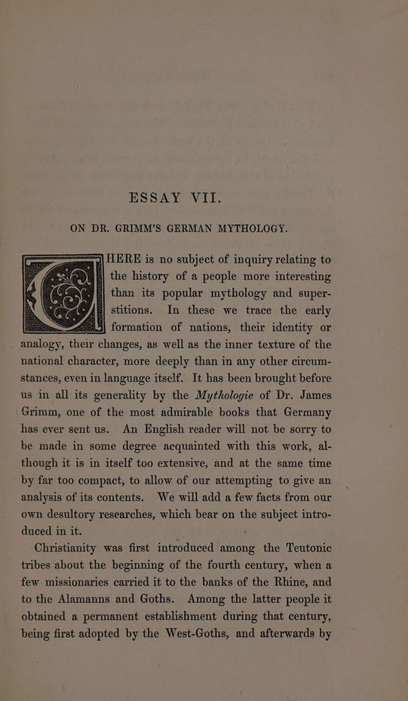 ON DR. GRIMM’S GERMAN MYTHOLOGY. Sp) HERE is no subject of inquiry relating to | the history of a people more interesting : than its popular mythology and super- {f) stitions. In these we trace the early : 25) formation of nations, their identity or iibiors, fieis changes, as well as the inner texture of the national character, more deeply than in any other circum- stances, even in language itself. It has been brought before us in all its generality by the Mythologie of Dr. James Grimm, one of the most admirable books that Germany has ever sent us. An English reader will not be sorry to be made in some degree acquainted with this work, al- though it is in itself too extensive, and at the same time by far too compact, to allow of our attempting to give an analysis of its contents. We will add a few facts from our own desultory researches, which bear on the subject intro- duced in it. Christianity was first introduced among the Teutonic tribes about the beginning of the fourth century, when a few missionaries carried it to the banks of the Rhine, and to the Alamanns and Goths. Among the latter people it obtained a permanent establishment during that century, being first adopted by the West-Goths, and afterwards by