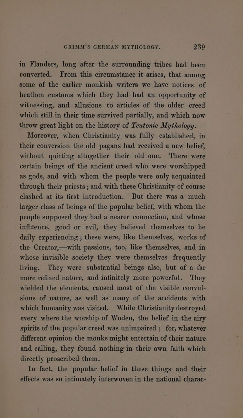 4 GRIMM’S GERMAN MYTHOLOGY. 239 in Flanders, long after the surrounding tribes had been converted. From this circumstance it arises, that among some of the earlier monkish writers we have notices of heathen customs which they had had an opportunity of witnessing, and allusions to articles of the older creed which still in their time survived partially, and which now throw great light on the history of Teutonic Mythology. Moreover, when Christianity was fully established, in their conversion the old pagans had received a new belief, without quitting altogether their old one. There were certain beings of the ancient creed who were worshipped as gods, and with whom the people were only acquainted through their priests ; and with these Christianity of course clashed at its first introduction. But there was a much larger class of beings of the popular belief, with whom the people supposed they had a nearer connection, and whose influence, good or evil, they believed themselves to be daily experiencing ; these were, like themselves, works of the Creator,—with passions, too, like themselves, and in whose invisible society they were themselves frequently living. They were substantial beings also, but of a far more refined nature, and infinitely more powerful. They wielded the elements, caused most of the visible convul- sions of nature, as well as many of the accidents with which humanity was visited. While Christianity destroyed every where the worship of Woden, the belief in the airy spirits of the popular creed was unimpaired ; for, whatever different opinion the monks might entertain of their nature and calling, they found nothing in their own faith which directly proscribed them. In fact, the popular belief in these things and their effects was so intimately interwoven in the national charac-