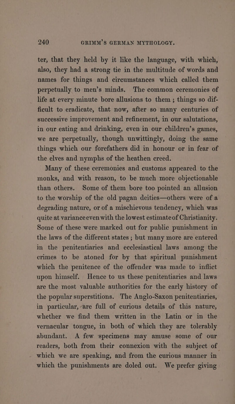 ter, that they held by it like the language, with which, also, they had a strong tie in the multitude of words and names for things and circumstances which called them perpetually to men’s minds. The common ceremonies of life at every minute bore allusions to them ; things so dif- ficult to eradicate, that now, after so many centuries of successive improvement and refinement, in our salutations, in our eating and drinking, even in our children’s games, we are perpetually, though unwittingly, doing the same things which our forefathers did in honour or in fear of the elves and nymphs of the heathen creed. Many of these ceremonies and customs appeared to the monks, and with reason, to be much more objectionable than others. Some of them bore too pointed an allusion to the worship of the old pagan deities—others were of a degrading nature, or of a mischievous tendency, which was quite at varianceeven with the lowest estimate of Christianity. Some of these were marked out for public punishment in the laws of the different states ; but many more are entered in the penitentiaries and ecclesiastical laws among the crimes to be atoned for by that spiritual punishment which the penitence of the offender was made to inflict upon himself. Hence to us these penitentiaries and laws are the most valuable authorities for the early history of the popular superstitions. The Anglo-Saxon penitentiaries, in particular, are full of curious details of this nature, whether we find them written in the Latin or in the vernacular tongue, in both of which they are tolerably abundant. A few ‘specimens may amuse some of our readers, both from their connexion with the subject of which we are speaking, and from the curious manner in which the punishments are doled out. We prefer giving