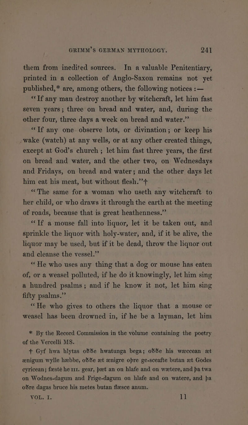 them from inedited sources. In a valuable Penitentiary, printed in a collection of Anglo-Saxon remains not yet published,* are, among others, the following notices :— “Tf any man destroy another by witchcraft, let him fast seven years; three on bread and water, and, during the other four, three days a week on bread and water.” “If any one observe lots, or divination; or keep his -wake (watch) at any wells, or at any other created things, except at God’s church ; let him fast three years, the first on bread and water, and the other two, on Wednesdays and Fridays, on bread and water; and the other days let him eat his meat, but without flesh.’’+ “The same for a woman who useth any witchcraft to her child, or who draws it through the earth at the meeting of roads, because that is great heathenness.” “If a mouse fall into liquor, let it be taken out, and sprinkle the liquor with holy-water, and, if it be alive, the liquor may be used, but if it be dead, throw the liquor out and cleanse the vessel.”’ “He who uses any thing that a dog or mouse has eaten of, or a weasel polluted, if he do it knowingly, let him sing a hundred psalms; and if he know it not, let him sing fifty psalms.” “‘He who gives to others the liquor that a mouse or weasel has been drowned in, if he be a layman, let him * By the Record Commission in the volume containing the poetry of the Vercelli MS. + Gyf hwa hlytas oSSe hwatunga bega; od%e his weccean et znigum wylle hebhe, odde et enigre opre ge-sceafte butan et Godes cyricean; feesté he 111. gear, beet an on hlafe and on weetere, and ba twa on Wodnes-dagum and Frige-dagum on hlafe and on watere, and pa oére dagas bruce his metes butan flesce anum.