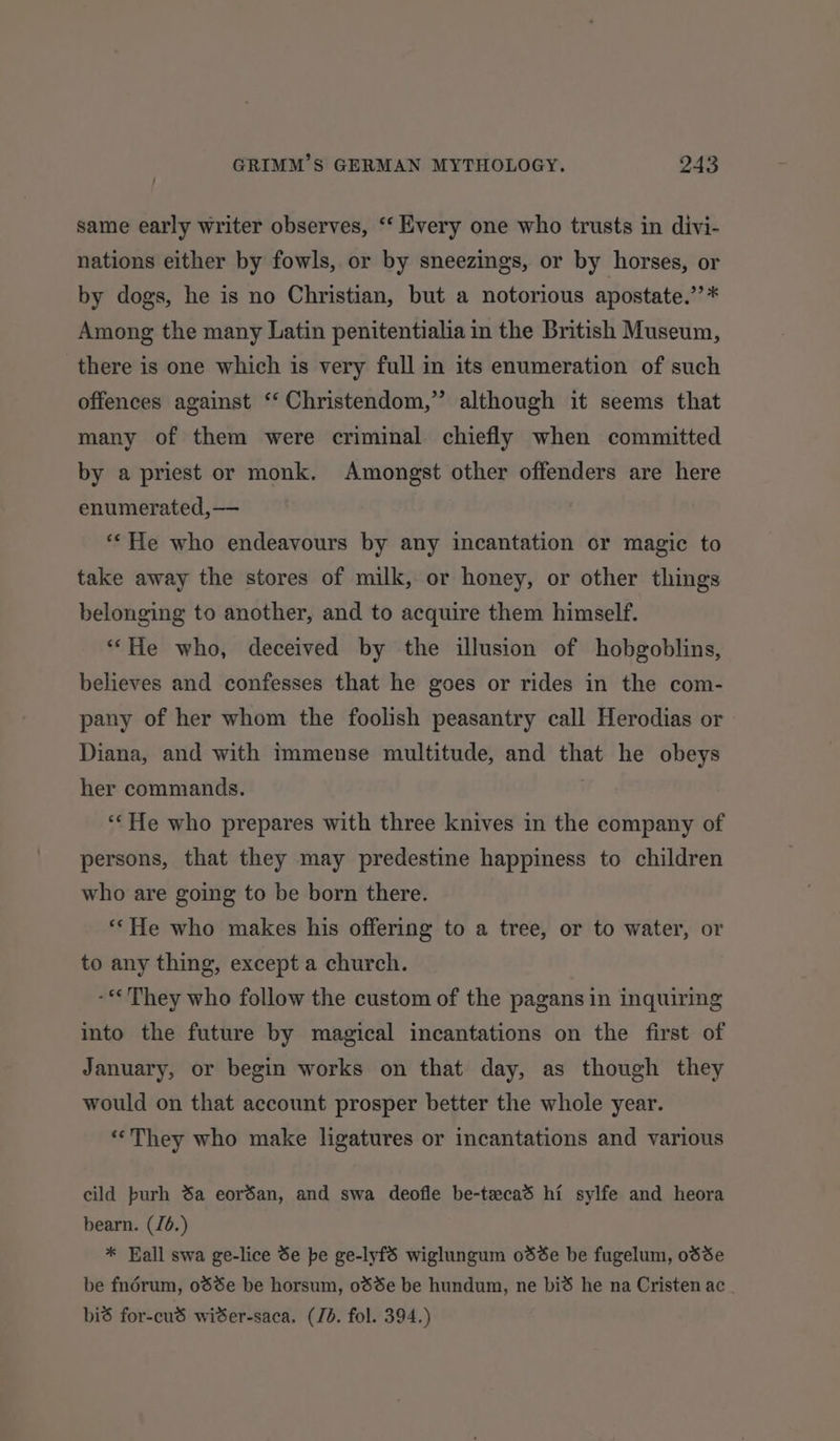 same early writer observes, ‘‘ Every one who trusts in divi- nations either by fowls, or by sneezings, or by horses, or by dogs, he is no Christian, but a notorious apostate.’’* Among the many Latin penitentialia in the British Museum, there is one which is very full in its enumeration of such offences against “‘ Christendom,” although it seems that many of them were criminal. chiefly when committed by a priest or monk. Amongst other offenders are here enumerated,—— ‘‘He who endeavours by any incantation or magic to take away the stores of milk, or honey, or other things belonging to another, and to acquire them himself. ““He who, deceived by the illusion of hobgoblins, believes and confesses that he goes or rides in the com- pany of her whom the foolish peasantry call Herodias or | Diana, and with immense multitude, and that he obeys her commands. | “He who prepares with three knives in the company of persons, that they may predestine happiness to children who are going to be born there. “‘He who makes his offering to a tree, or to water, or to any thing, except a church. -**They who follow the custom of the pagans in inquiring into the future by magical incantations on the first of January, or begin works on that day, as though they would on that account prosper better the whole year. «“They who make ligatures or incantations and various cild purh 8a eordan, and swa deofle be-tecad hi sylfe and heora bearn. (J6.) * Eall swa ge-lice Se be ge-lyfS wiglungum odée be fugelum, odde be fnérum, 0dSe be horsum, 08%e be hundum, ne bid he na Cristen ac bid for-cud wiSer-saca. (Jb. fol. 394.)
