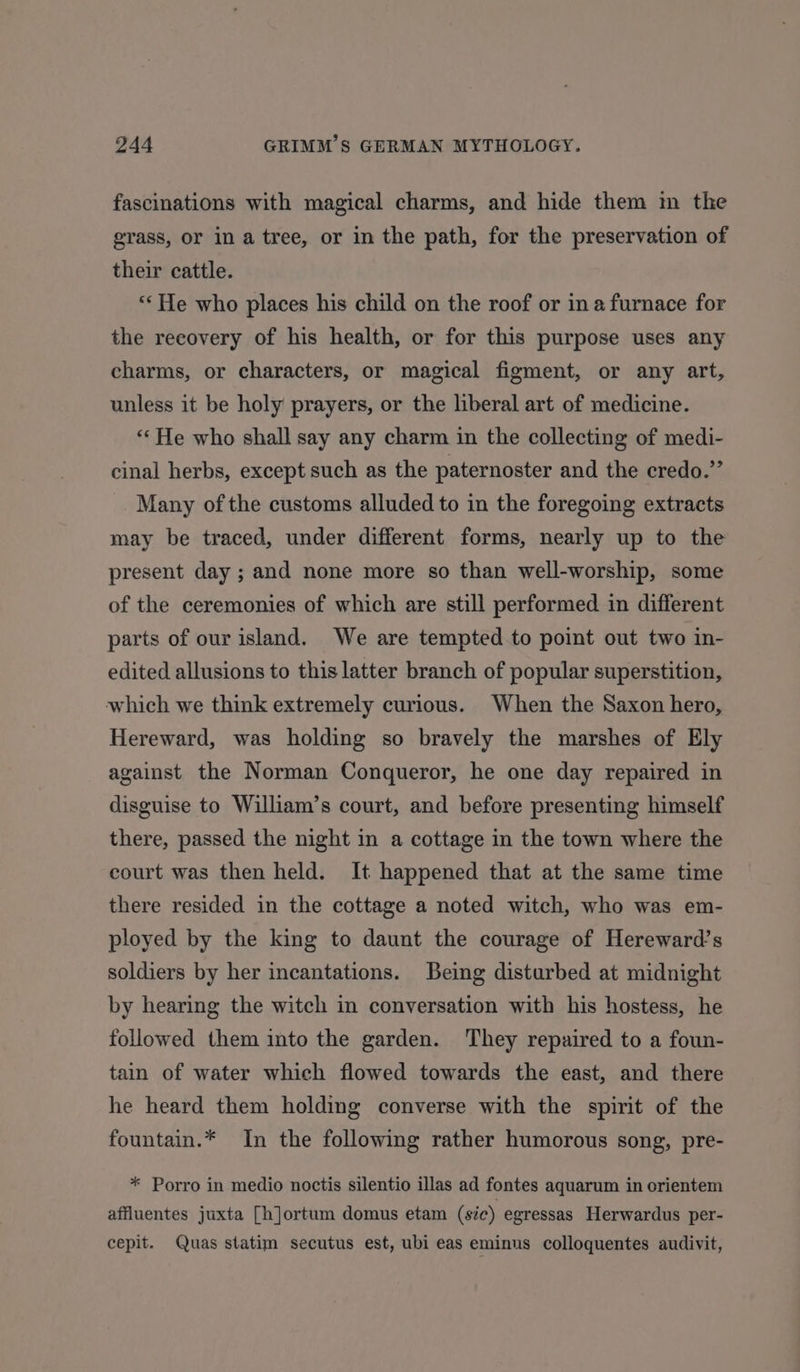 fascinations with magical charms, and hide them m the grass, or in a tree, or in the path, for the preservation of their cattle. “He who places his child on the roof or ina furnace for the reeovery of his health, or for this purpose uses any charms, or characters, or magical figment, or any art, unless it be holy prayers, or the liberal art of medicine. “He who shall say any charm in the collecting of medi- cinal herbs, except such as the paternoster and the credo.” Many of the customs alluded to in the foregoing extracts may be traced, under different forms, nearly up to the present day ; and none more so than well-worship, some of the ceremonies of which are still performed in different parts of our island. We are tempted to point out two in- edited allusions to this latter branch of popular superstition, which we think extremely curious. When the Saxon hero, Hereward, was holding so bravely the marshes of Ely against the Norman Conqueror, he one day repaired in disguise to William’s court, and before presenting himself there, passed the night in a cottage in the town where the court was then held. It happened that at the same time there resided in the cottage a noted witch, who was em- ployed by the king to daunt the courage of Hereward’s soldiers by her incantations. Being disturbed at midnight by hearing the witch in conversation with his hostess, he followed them into the garden. They repaired to a foun- tain of water which flowed towards the east, and there he heard them holding converse with the spirit of the fountain.* In the following rather humorous song, pre- * Porro in medio noctis silentio illas ad fontes aquarum in orientem affluentes juxta [h]jortum domus etam (sic) egressas Herwardus per- cepit. Quas statim secutus est, ubi eas eminus colloquentes audivit,