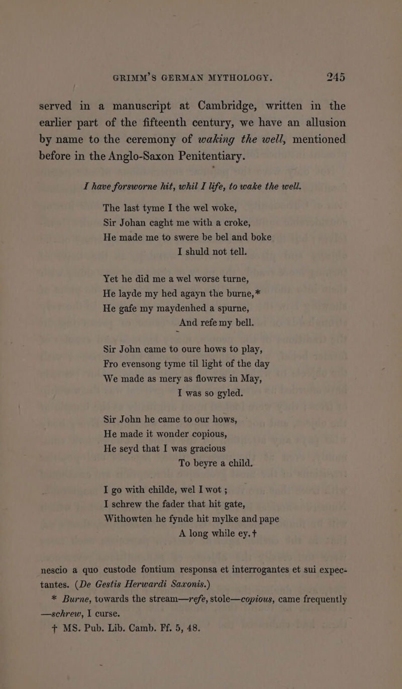 served in a manuscript at Cambridge, written in the earlier part of the fifteenth century, we have an allusion by name to the ceremony of waking the well, mentioned before in the Anglo-Saxon Penitentiary. I have forsworne hit, whil I life, to wake the weil. The last tyme I the wel woke, Sir Johan caght me with a croke, He made me to swere be bel and boke I shuld not tell. Yet he did me a wel worse turne, He layde my hed agayn the burne, * He gafe my maydenhed a spurne, And refe my bell. Sir John came to oure hows to play, Fro evensong tyme til light of the day We made as mery as flowres in May, I was so gyled. Sir John he came to our hows, He made it wonder copious, He seyd that I was gracious To beyre a child. I go with childe, wel I wot ; I schrew the fader that hit gate, Withowten he fynde hit mylke and pape A long while ey. t nescio a quo custode fontium responsa et interrogantes et sui expec- tantes. (De Gestis Herwardi Saxonis.) * Burne, towards the stream—-refe, stole—copious, came frequently —schrew, I curse.