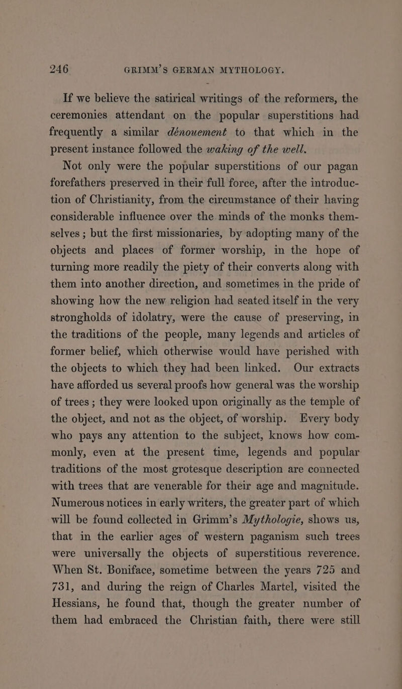 If we believe the satirical writings of the reformers, the ceremonies attendant on the popular superstitions had frequently a similar dénouement to that which in the present instance followed the waking of the well. Not only were the popular superstitions of our pagan forefathers preserved in their full force, after the introduc- tion of Christianity, from the circumstance of their having considerable influence over the minds of the monks them- selves ; but the first missionaries, by adopting many of the objects and places of former worship, in the hope of turning more readily the piety of their converts along with them into another direction, and sometimes in the pride of showing how the new religion had seated itself in the very strongholds of idolatry, were the cause of preserving, in the traditions of the people, many legends and articles of former belief, which otherwise would have perished with the objects to which they had been linked. Our extracts have afforded us several proofs how general was the worship of trees ; they were looked upon originally as the temple of the object, and not as the object, of worship. Every body who pays any attention to the subject, knows how com- monly, even at the present time, legends and popular traditions of the most grotesque description are connected with trees that are venerable for their age and magnitude. Numerous notices in early writers, the greater part of which will be found collected in Grimm’s Mythologie, shows us, that in the earlier ages of western paganism such trees were universally the objects of superstitious reverence. When St. Boniface, sometime between the years 725 and 731, and during the reign of Charles Martel, visited the Hessians, he found that, though the greater number of them had embraced the Christian faith, there were still