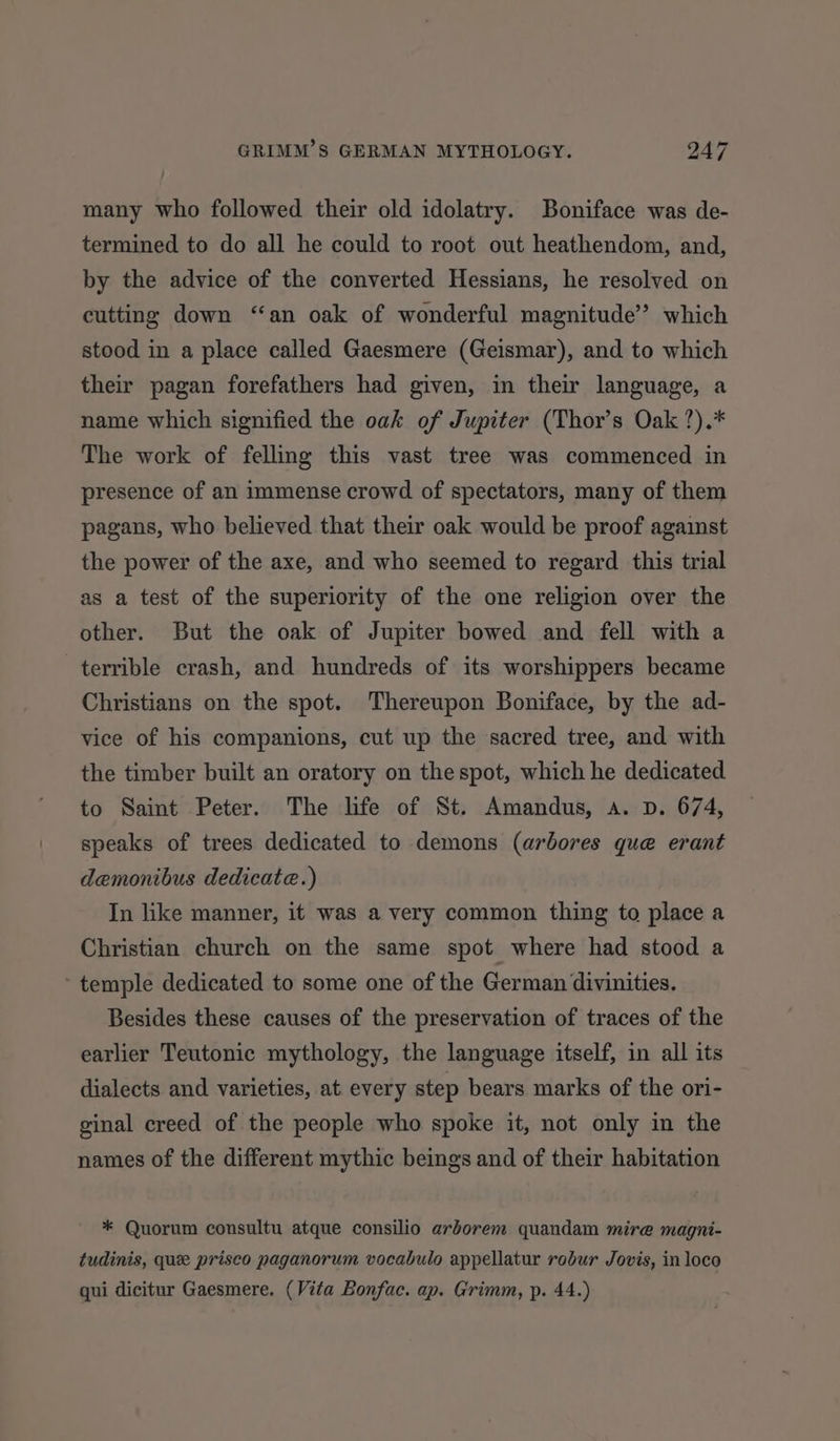 many who followed their old idolatry. Boniface was de- termined to do all he could to root out heathendom, and, by the advice of the converted Hessians, he resolved on cutting down “an oak of wonderful magnitude” which stood in a place called Gaesmere (Geismar), and to which their pagan forefathers had given, in their language, a name which signified the oak of Jupiter (Thor’s Oak ?).* The work of felling this vast tree was commenced in presence of an immense crowd of spectators, many of them pagans, who believed that their oak would be proof against the power of the axe, and who seemed to regard this trial as a test of the superiority of the one religion over the other. But the oak of Jupiter bowed and fell with a terrible crash, and hundreds of its worshippers became Christians on the spot. Thereupon Boniface, by the ad- vice of his companions, cut up the sacred tree, and with the timber built an oratory on the spot, which he dedicated. to Saint Peter. The life of St. Amandus, a. D. 674, speaks of trees dedicated to demons (arbores que erant demonibus dedicate.) In like manner, it was a very common thing to place a Christian church on the same spot where had stood a ‘temple dedicated to some one of the German divinities. Besides these causes of the preservation of traces of the earlier Teutonic mythology, the language itself, in all its dialects and varieties, at every step bears marks of the ori- ginal creed of the people who spoke it, not only in the names of the different mythic beings and of their habitation * Quorum consultu atque consilio arborem quandam mire magni- tudinis, quee prisco paganorum vocabulo appellatur robur Jovis, in loco qui dicitur Gaesmere. (Vita Bonfac. ap. Grimm, p. 44.)