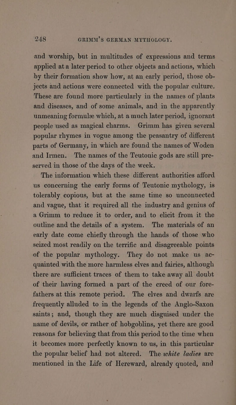 and worship, but in multitudes of expressions and terms applied at a later period to other objects and actions, which by their formation show how, at an early period, those ob- jects and actions were connected with the popular culture. These are found more particularly in the names of plants and diseases, and of some animals, and in the apparently unmeaning formule which, at a much later period, ignorant people used as magical charms. Grimm has given several popular rhymes in vogue among the peasantry of different parts of Germany, in which are found the names of Woden and Irmen. The names of the Teutonic gods are still pre- served in those of the days of the week. The information which these different authorities afford us concerning the early forms of Teutonic mythology, is tolerably copious, but at the same time so unconnected and vague, that it required all the industry and genius of a Grimm to reduce it to order, and to elicit from it the outline and the details of a system. The materials of an early date come chiefly through the hands of those who seized most readily on the terrific and disagreeable points of the popular mythology. They do not make us ac- quainted with the more harmless elves and fairies, although there are sufficient traces of them to take away all doubt of their having formed a part of the creed of our fore- fathers at this remote period. The elves and dwarfs are frequently alluded to in the legends of the Anglo-Saxon saints; and, though they are much disguised under the name of devils, or rather of hobgoblins, yet there are good reasons for believing that from this period to the time when it becomes more perfectly known to us, in this particular the popular belief had not altered. The white ladies are mentioned in the Life of Hereward, already quoted, and