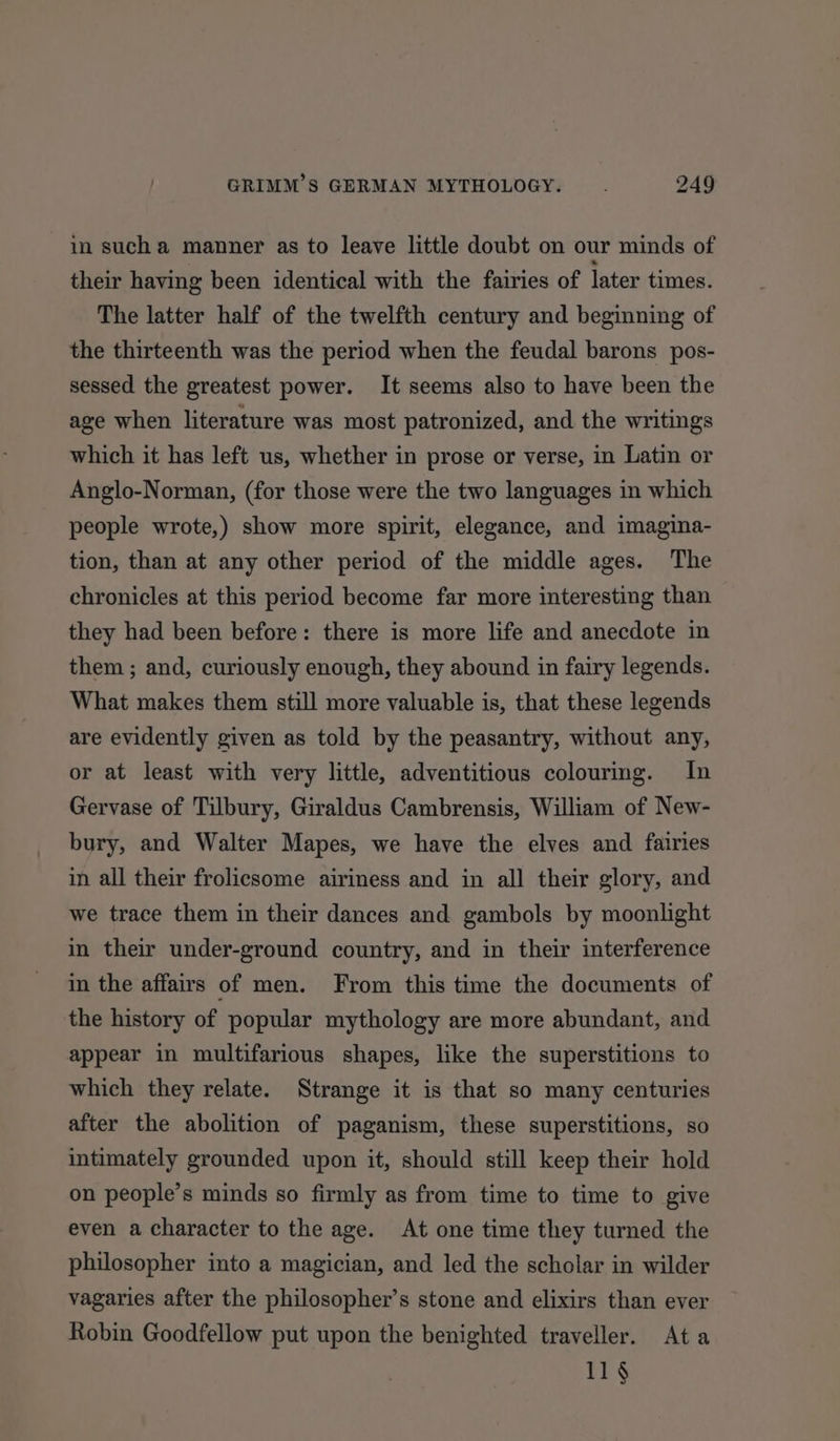 in sucha manner as to leave little doubt on our minds of their having been identical with the fairies of later times. The latter half of the twelfth century and beginning of the thirteenth was the period when the feudal barons pos- sessed the greatest power. It seems also to have been the age when literature was most patronized, and the writings which it has left us, whether in prose or verse, in Latin or Anglo-Norman, (for those were the two languages in which people wrote,) show more spirit, elegance, and imagina- tion, than at any other period of the middle ages. The chronicles at this period become far more interesting than they had been before: there is more life and anecdote in them ; and, curiously enough, they abound in fairy legends. What makes them still more valuable is, that these legends are evidently given as told by the peasantry, without any, or at least with very little, adventitious colourmg. In Gervase of Tilbury, Giraldus Cambrensis, William of New- bury, and Walter Mapes, we have the elves and fairies in all their frolicsome airiness and in all their glory, and we trace them in their dances and gambols by moonlight in their under-ground country, and in their interference in the affairs of men. From this time the documents of the history of popular mythology are more abundant, and appear in multifarious shapes, like the superstitions to which they relate. Strange it is that so many centuries after the abolition of paganism, these superstitions, so intimately grounded upon it, should still keep their hold on people’s minds so firmly as from time to time to give even a character to the age. At one time they turned the philosopher into a magician, and led the scholar in wilder vagaries after the philosopher’s stone and elixirs than ever Robin Goodfellow put upon the benighted traveller. Ata 11§