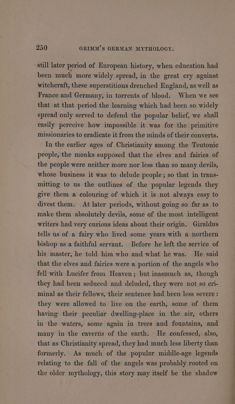 ‘still later period of European history, when education had been much more widely spread, in the great cry against witchcraft, these superstitions drenched England, as well as France and Germany, in torrents of blood. When we see that at that period the learning which had been so widely spread only served to defend the popular belief, we shall easily perceive how impossible it was for the primitive missionaries to eradicate it from the minds of their converts. In the earlier ages of Christianity among the Teutonic people, the monks supposed that the elves and fairies of the people were neither more nor less than so many devils, whose business it was to delude people; so that in trans- mitting to us the outlines of the popular legends they give them a colouring of which it is not always easy to divest them. At later periods, without going so far as to make them absolutely devils, some of the most intelligent writers had very curious ideas about their origin. Giraldus tells us of a fairy who lived some years with a northern bishop as a faithful servant. Before he left the service of his master, he told him who and what he was. He said that the elves and fairies were a portion of the angels who fell with Lucifer from Heaven; but inasmuch as, though they had been seduced and deluded, they were not so cri- minal as their fellows, their sentence had been less severe : they were allowed to live on the earth, some of them having their peculiar dwelling-place in the air, others in the waters, some again in trees and fountains, and many in the caverns of the earth. He confessed, also, that as Christianity spread, they had much less liberty than formerly. As much of the popular middle-age legends relating to the fall of the angels was probably rooted on the older mythology, this story may itself be the shadow ee a