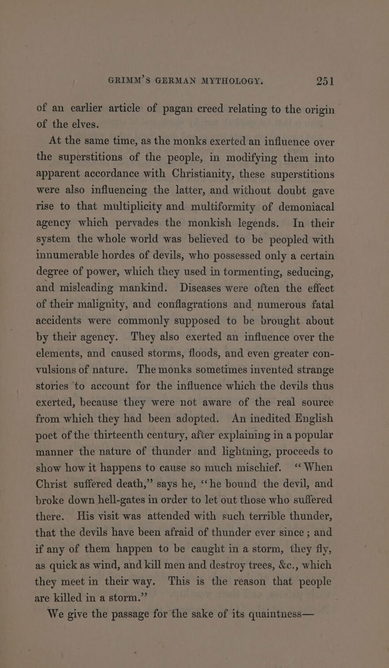 of an earlier article of pagan creed relating to the origin of the elves. At the same time, as the monks exerted an influence over the superstitions of the people, in modifying them into apparent accordance with Christianity, these superstitions were also influencing the latter, and without doubt gave rise to that multiplicity and multiformity of demoniacal agency which pervades the monkish legends. In their system the whole world was believed to be peopled with innumerable hordes of devils, who possessed only a certain degree of power, which they used in tormenting, seducing, and misleading mankind. Diseases were often the effect of their malignity, and conflagrations and numerous fatal accidents were commonly supposed to be brought. about by their agency. They also exerted an influence over the elements, and caused storms, floods, and even greater con- vulsions of nature. The monks sometimes invented strange stories to account for the influence which the devils thus exerted, because they were not aware of the real source from which they had been adopted. An inedited English poet of the thirteenth century, after explaining in a popular manner the nature of thunder and lightning, proceeds to show how it happens to cause so much mischief. ‘‘ When Christ suffered death,” says he, ““he bound the devil, and broke down hell-gates in order to let out those who suffered there. His visit was attended with such terrible thunder, that the devils have been afraid of thunder ever since; and if any of them happen to be caught in a storm, they fly, as quick as wind, and kill men and destroy trees, &amp;c., which they meet in their way. This is the reason that people are killed in a storm.” We give the passage for the sake of its quaintness—