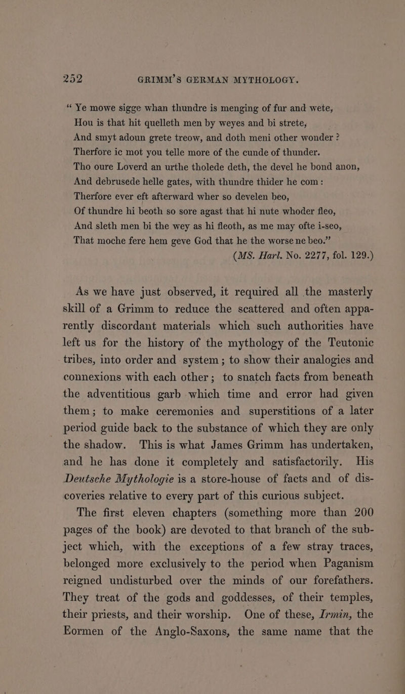 “Ye mowe sigge whan thundre is menging of fur and wete, Hou is that hit quelleth men by weyes and bi strete, And smyt adoun grete treow, and doth meni other wonder ? Therfore ic mot you telle more of the cunde of thunder. Tho oure Loverd an urthe tholede deth, the devel he bond anon, And debrusede helle gates, with thundre thider he com: Therfore ever eft afterward wher so develen beo, Of thundre hi beoth so sore agast that hi nute whoder fleo, And sleth men bi the wey as hi fleoth, as me may ofte i-seo, That moche fere hem geve God that he the worse ne beo.” (MS. Harl. No. 2277, fol. 129.) As we have just observed, it required all the masterly skill of a Grimm to reduce the scattered and often appa- rently discordant materials which such authorities have left us for the history of the mythology of the Teutonic tribes, into order and system ; to show their analogies and connexions with each other; to snatch facts from beneath the adventitious garb which time and error had given them; to make ceremonies and superstitions of a later period guide back to the substance of which they are only the shadow. ‘This is what James Grimm has undertaken, and he has done it completely and satisfactorily. His Deutsche Mythologie is a store-house of facts and of dis- coveries relative to every part of this curious subject. The first eleven chapters (something more than 200 pages of the book) are devoted to that branch of the sub- ject which, with the exceptions of a few stray traces, belonged more exclusively to the period when Paganism reigned undisturbed over the minds of our forefathers. They treat of the gods and goddesses, of their temples, their priests, and their worship. One of these, Irmin, the Eormen of the Anglo-Saxons, the same name that the