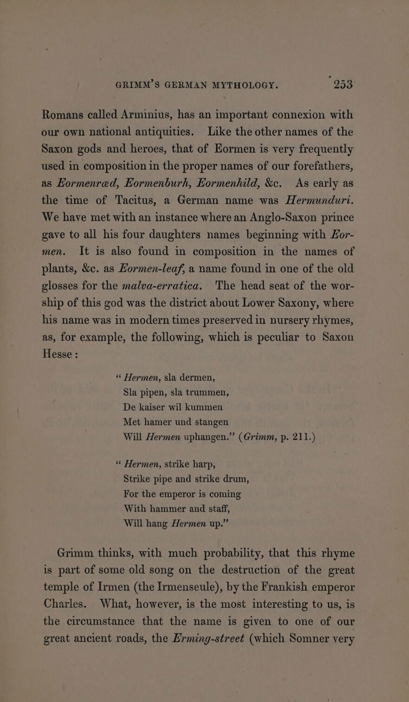 Romans called Arminius, has an important connexion with our own national antiquities. Like the other names of the Saxon gods and heroes, that of Eormen is very frequently used in composition in the proper names of our forefathers, as Hormenred, Eormenburh, Eormenhild, &c. As early as the time of Tacitus, a German name was Hermundurt. We have met with an instance where an Anglo-Saxon prince gave to all his four daughters names beginning with Hor- men. It is also found in composition in the names of plants, &c. as Hormen-leaf, a name found in one of the old glosses for the malva-erratica. The head seat of the wor- ship of this god was the district about Lower Saxony, where his name was in modern times preserved in nursery rhymes, as, for example, the following, which is peculiar to Saxon Hesse : ‘““ Hermen, sla dermen, Sla pipen, sla trummen, De kaiser wil kummen Met hamer und stangen Will Hermen uphangen.” (Grimm, p. 211.) “* Hermen, strike harp, Strike pipe and strike drum, For the emperor is coming With hammer and staff, Will hang Hermen up.” Grimm thinks, with much probability, that this rhyme is part of some old song on the destruction of the great temple of Irmen (the Irmenseule), by the Frankish emperor Charles. What, however, is the most interesting to us, is the circumstance that the name is given to one of our great ancient roads, the Erming-street (which Somner very