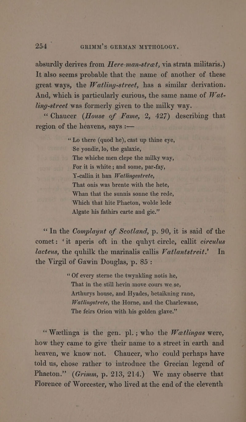 absurdly derives from Here-man-stret, via strata militaris.) It also seems probable that the name of another of these great ways, the Watling-street, has a similar derivation. And, which is particularly curious, the same name of Wat- ling-street was formerly given to the milky way. “Chaucer (House of Fame, 2, 427) describing that region of the heavens, says :— ‘“‘Lo there (quod he), cast up thine eye, Se yondir, lo, the galaxie, The whiche men clepe the milky way, For it is white; and some, par-fay, Y-callin it han Watlingestrete, That onis was brente with the hete, Whan that the sunnis sonne the rede, Which that hite Phaeton, wolde lede Algate his fathirs carte and gie.” ‘In the Complaynt of Scotland, p. 90, it is said of the comet: ‘it aperis oft in the quhyt circle, callit cerculus lacteus, the quhilk the marinalis callis Vatlantstreit. In the Virgil of Gawin Douglas, p. 85: “ Of every sterne the twynkling notis he, That in the still hevin move cours we se, Arthurys house, and Hyades, betaikning rane, Watlingstrete, the Horne, and the Charlewane, The feirs Orion with his golden glave.” ‘“‘ Weetlinga is the gen. pl.; who the Wetlingas were, how they came to give their name to a street in earth and heaven, we know not. Chaucer, who could perhaps have told us, chose rather to introduce the Grecian legend of Phaeton.” (Grimm, p. 213, 214.) We may observe that Florence of Worcester, who lived at the end of the eleventh