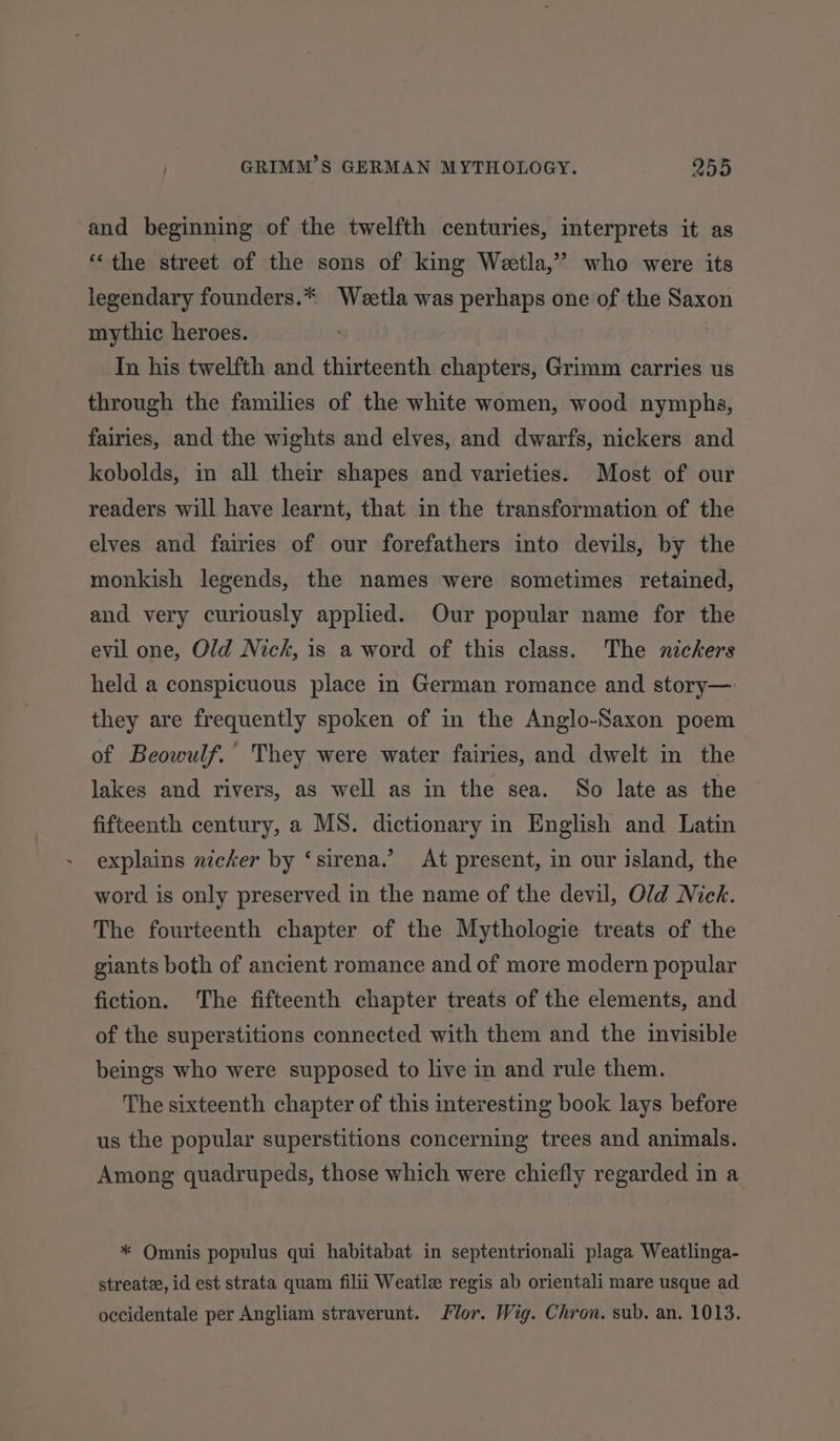 and beginning of the twelfth centuries, interprets it as ‘the street of the sons of king Wetla,” who were its legendary founders.* Weetla was perhaps one of the Saxon mythic heroes. In his twelfth and thirteenth chapters, Grimm carries us through the families of the white women, wood nymphs, fairies, and the wights and elves, and dwarfs, nickers and kobolds, in all their shapes and varieties. Most of our readers will have learnt, that in the transformation of the elves and fairies of our forefathers into devils, by the monkish legends, the names were sometimes retained, and very curiously applied. Our popular name for the evil one, Old Nick, is a word of this class. The nickers held a conspicuous place in German romance and story— they are frequently spoken of in the Anglo-Saxon poem of Beowulf. They were water fairies, and dwelt in the lakes and rivers, as well as in the sea. So late as the fifteenth century, a MS. dictionary in English and Latin explains nicker by ‘sirena.’ At present, in our island, the word is only preserved in the name of the devil, Old Nick. The fourteenth chapter of the Mythologie treats of the giants both of ancient romance and of more modern popular fiction. The fifteenth chapter treats of the elements, and of the superstitions connected with them and the invisible beings who were supposed to live in and rule them. The sixteenth chapter of this interesting book lays before us the popular superstitions concerning trees and animals. Among quadrupeds, those which were chiefly regarded ina * Omnis populus qui habitabat in septentrionali plaga Weatlinga- streatze, id est strata quam filii Weatlz regis ab orientali mare usque ad occidentale per Angliam straverunt. lor. Wig. Chron. sub. an. 1013.