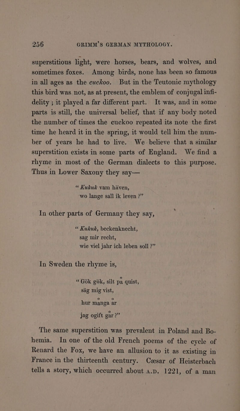 superstitious light, were horses, bears, and wolves, and sometimes foxes. Among birds, none has been so famous in all ages as the cuckoo. But in the Teutonic mythology this bird was not, as at present, the emblem of conjugal infi- delity ; it played a far different part. It was, and in some parts is still, the universal belief, that if any body noted the number of times the cuckoo repeated its note the first time he heard it in the spring, it would tell him the num- ber of years he had to live. We believe that a similar superstition exists in some parts of England. We find a rhyme in most of the German dialects to this purpose. Thus in Lower Saxony they say— “ Kukuk vam haven, wo lange sall ik leven ?” In other parts of Germany they say, “ Kukuk, beckenknecht, sag mir recht, wie viel jahr ich leben soll ?” In Sweden the rhyme is, “ Gok gok, silt pa quist, sig mig vist, hur manga ar jag ogift gar “i The same superstition was prevalent in Poland and Bo- hemia. In one of the old French poems of the cycle of Renard the Fox, we have an allusion to it as existing in France in the thirteenth century. Czesar of Heisterbach tells a story, which occurred about a.p. 1221, of a man