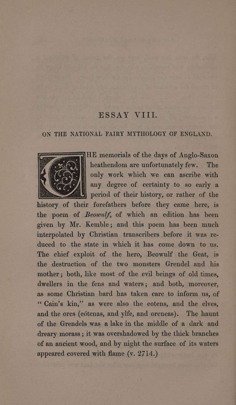 ESSAY VIII. ON THE NATIONAL FAIRY MYTHOLOGY OF ENGLAND. a | memorials of the days of Anglo-Saxon WE] heathendom are unfortunately few. The only work which we can ascribe with any degree of certainty to so early a mm eee period of their history, or rather of the inte of their forefathers before they came here, is the poem of Beowulf, of which an edition has been given by Mr. Kemble; and this poem has been much interpolated by Christian transcribers. before it was re- duced to the state in which it has come down to us. The chief exploit of the hero, Beowulf the Geat, is the destruction of the two monsters Grendel and his mother; both, like most of the evil beings of old times, dwellers in the fens and waters; and both, moreover, as some Christian bard has taken care to inform us, of ‘* Cain’s kin,’ as were also the eotens, and the elves, and the ores (edétenas, and ylfe, and orcneas). The haunt of the Grendels was a lake in the middle of a dark and dreary morass ; it was overshadowed by the thick branches of an ancient wood, and by night the surface of its waters appeared covered with flame (v. 2714.)