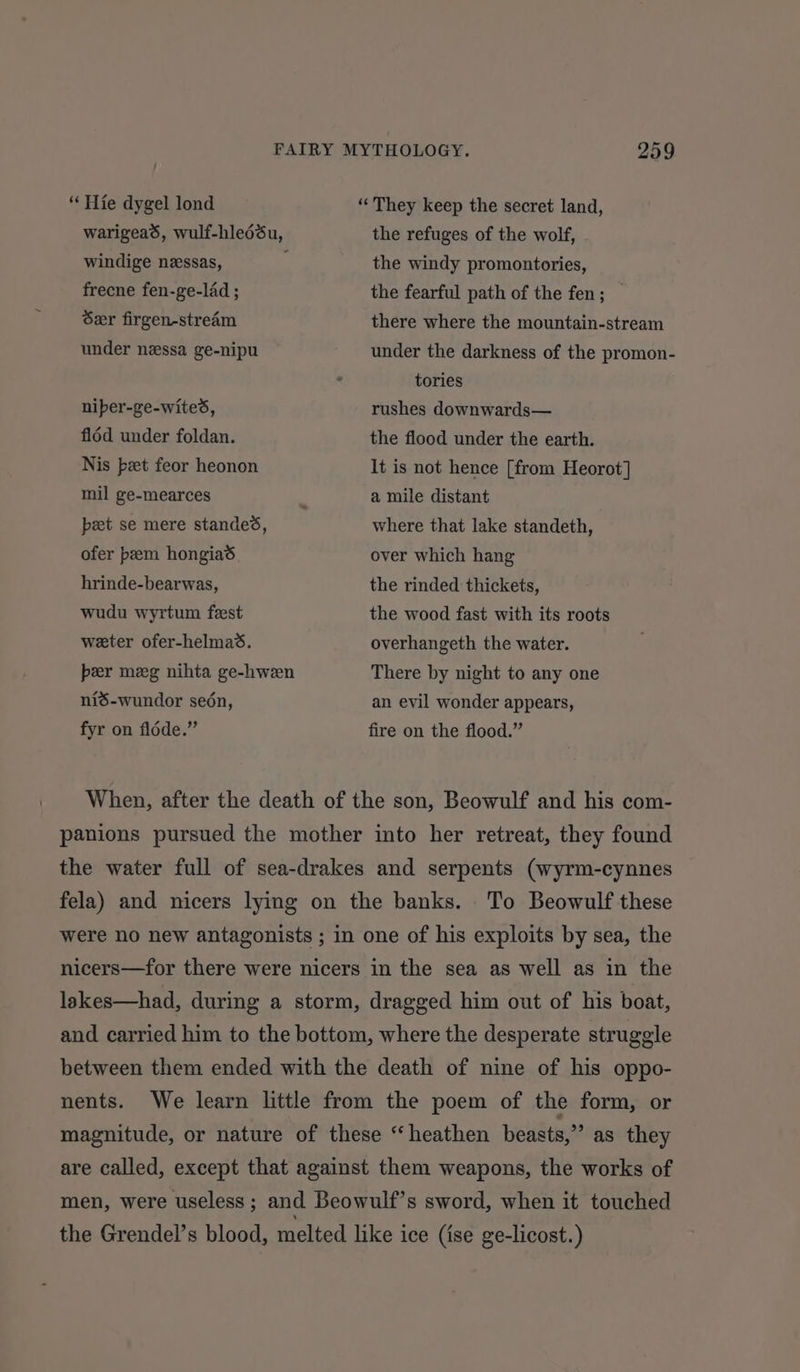 “Hie dygel lond warigead, wulf-hledéu, “They keep the secret land, the refuges of the wolf, windige nessas, frecne fen-ge-lad ; Ser firgen-stream under nessa ge-nipu niper-ge-wites, fl6d under foldan. Nis bet feor heonon mil ge-mearces peet se mere standes, ofer peem hongiad hrinde-bearwas, wudu wyrtum feest weter ofer-helmad. the windy promontories, the fearful path of the fen; — there where the mountain-stream under the darkness of the promon- tories rushes downwards— the flood under the earth. It is not hence [from Heorot] a mile distant where that lake standeth, over which hang the rinded thickets, the wood fast with its roots overhangeth the water. per meg nihta ge-hween There by night to any one niS-wundor sedén, fyr on fldde.” an evil wonder appears, fire on the flood.” When, after the death of the son, Beowulf and his com- panions pursued the mother into her retreat, they found the water full of sea-drakes and serpents (wyrm-cynnes fela) and nicers lying on the banks. To Beowulf these were no new antagonists ; in one of his exploits by sea, the nicers—for there were nicers in the sea as well as in the lakes—had, during a storm, dragged him out of his boat, and carried him to the bottom, where the desperate struggle between them ended with the death of nine of his oppo- nents. We learn little from the poem of the form, or magnitude, or nature of these “heathen beasts,” as they are called, except that against them weapons, the works of men, were useless ; and Beowulf’s sword, when it touched the Grendel’s blood, melted like ice (ise ge-licost.)