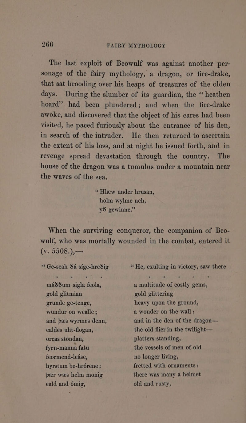 The last exploit of Beowulf was against another per- sonage of the fairy mythology, a dragon, or fire-drake, that sat brooding over his heaps of treasures of the olden days. During the slumber of its guardian, the “ heathen hoard”. had been plundered; and when the fire-drake awoke, and discovered that the object of his cares had been visited, he paced furiously about the entrance of his den, in search of the intruder. He then returned to ascertain the extent of his loss, and at night he issued forth, and in revenge spread devastation through the country. The house of the dragon was a tumulus under a mountain near the waves of the sea. “ Hlzew under hrusan, holm wylme neh, yé gewinne.” When the surviving conqueror, the companion of Beo- wulf, who was mortally wounded in the combat, entered it (v. 5508.),— “ Ge-seah 64 sige-hredig “ He, exulting in victory, saw there masdum sigla feola, a multitude of costly gems, gold glitmian gold glittering grunde ge-tenge, heavy upon the ground, wundur on wealle ; a wonder on the wall: and pes wyrmes denn, and in the den of the dragon— ealdes uht-flogan, the old flier in the twilight— orcas stondan, platters standing, fyrn-manna fatu the vessels of men of old feormend-lease, no longer living, hyrstum be-hrérene : fretted with ornaments : per wes helm monig there was many a helmet eald and émig, old and rusty,