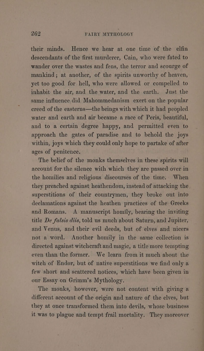 their minds. Hence we hear at one time of the elfin descendants of the first murderer, Cain, who were fated to wander over the wastes and fens, the terror and scourge of mankind; at another, of the spirits unworthy of heaven, yet too good for hell, who were allowed or compelled to inhabit the air, and the water, and the earth. Just the same influence did Mahommedanism exert on the popular creed of the easterns—the beings with which it had peopled water and earth and air became a race of Peris, beautiful, and to a certain degree happy, and permitted even to approach the gates of paradise and to behold the joys within, joys which they could only hope to partake of after ages of penitence. The belief of the monks themselves in these spirits will account for the silence with which they are passed over in the homilies and religious discourses of the time. When they preached against heathendom, instead of attacking the , superstitions of their countrymen, they broke out into declamations against the heathen practices of the Greeks and Romans. A manuscript homily, bearing the inviting title De falsis diis, told us much about Saturn, and Jupiter, and Venus, and their evil deeds, but of elves and nicers not a word. Another homily in the same collection is directed against witchcraft and magic, a title more tempting even than the former. We learn from it much about the witch of Endor, but of native superstitions we find only a few short and scattered notices, which have been given in our Essay on Grimm’s Mythology. The monks, however, were not content with giving a different account of the origin and nature of the elves, but they at once transformed them into devils, whose business it was to plague and tempt frail mortality. They moreover