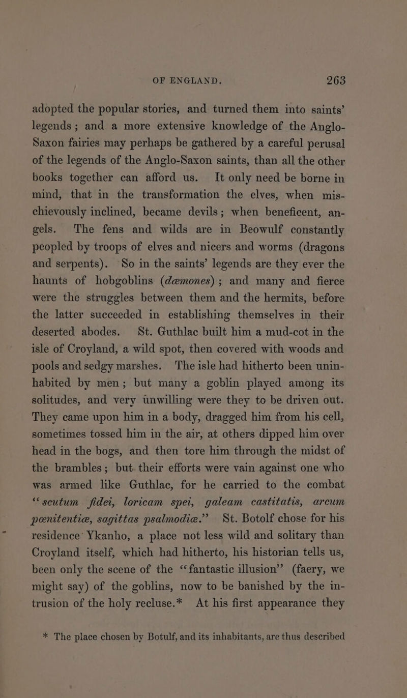 adopted the popular stories, and turned them into saints’ legends ; and a more extensive knowledge of the Anglo- Saxon fairies may perhaps be gathered by a careful perusal of the legends of the Anglo-Saxon saints, than all the other books together can afford us. It only need be borne in mind, that in the transformation the elves, when mis- chievously inclined, became devils; when beneficent, an- gels. The fens and wilds are in Beowulf constantly peopled by troops of elves and nicers and worms (dragons and serpents). So in the saints’ legends are they ever the haunts of hobgoblins (demones) ; and many and fierce were the struggles between them and the hermits, before the latter succeeded in establishing themselves in their deserted abodes. St. Guthlac built him a mud-cot in the isle of Croyland, a wild spot, then covered with woods and pools and sedgy marshes. The isle had hitherto been unin- habited by men; but many a goblin played among its solitudes, and very unwilling were they to be driven out. They came upon him in a body, dragged him from his cell, sometimes tossed him in the air, at others dipped him over head in the bogs, and then tore him through the midst of the brambles; but. their efforts were vain against one who was armed like Guthlac, for he carried to the combat *‘scutum fidei, loricam spei, galeam castitatis, arcum penitentie, sagittas psalmodie.”’ St. Botolf chose for his residence Ykanho, a place not less wild and solitary than Croyland itself, which had hitherto, his historian tells us, been only the scene of the ‘fantastic illusion” (faery, we might say) of the goblins, now to be banished by the in- trusion of the holy recluse.* At his first appearance they * The place chosen by Botulf, and its inhabitants, are thus described