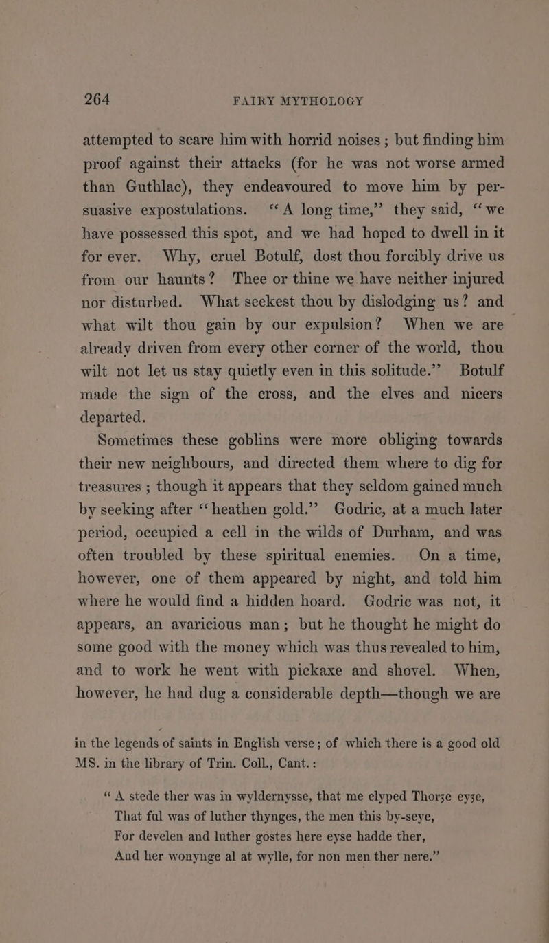 attempted to scare him with horrid noises ; but finding him proof against their attacks (for he was not worse armed than Guthlac), they endeavoured to move him by per- suasive expostulations. ‘A long time,” they said, ‘‘ we have possessed this spot, and we had hoped to dwell in it for ever. Why, cruel Botulf, dost thou forcibly drive us from our haunts? Thee or thine we have neither injured nor disturbed. What seekest thou by dislodging us? and what wilt thou gain by our expulsion? When we are already driven from every other corner of the world, thou wilt not let us stay quietly even in this solitude.” Botulf made the sign of the cross, and the elves and nicers departed. Sometimes these goblins were more obliging towards their new neighbours, and directed them where to dig for treasures ; though it appears that they seldom gained much by seeking after “‘heathen gold.” Godric, at a much later period, occupied a cell in the wilds of Durham, and was often troubled by these spiritual enemies. On a time, however, one of them appeared by night, and told him where he would find a hidden hoard. Godric was not, it appears, an avaricious man; but he thought he might do some good with the money which was thus revealed to him, and to work he went with pickaxe and shovel. When, however, he had dug a considerable depth—though we are in the legends of saints in English verse; of which there is a good old MS. in the library of Trin. Coll., Cant. : “ A stede ther was in wyldernysse, that me clyped Thorze eyse, That ful was of luther thynges, the men this by-seye, For develen and luther gostes here eyse hadde ther, And her wonynge al at wylle, for non men ther nere.”
