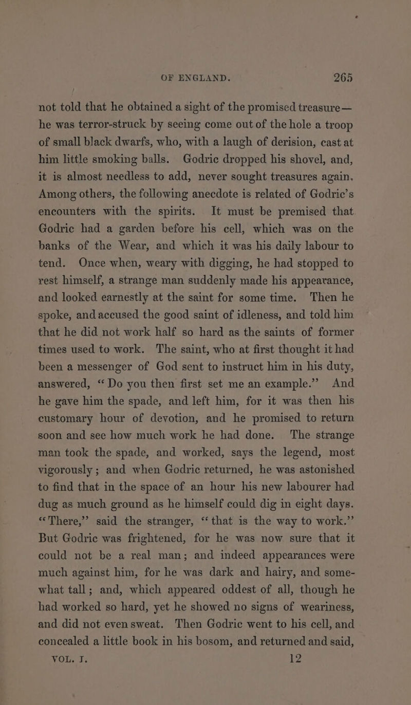 not told that he obtained a sight of the promised treasure — he was terror-struck by seeing come out of the hole a troop of small black dwarfs, who, with a laugh of derision, cast at him little smoking balls. Godric dropped his shovel, and, it is almost needless to add, never sought treasures again. Among others, the following anecdote is related of Godric’s encounters with the spirits. It must be premised that Godric had a garden before his cell, which was on the banks of the Wear, and which it was his daily labour to tend. Once when, weary with digging, he had stopped to rest himself, a strange man suddenly made his appearance, and looked earnestly at the saint for some time. Then he spoke, and accused the good saint of idleness, and told him that he did not work half so hard as the saints of former times used to work. The saint, who at first thought it had been a messenger of God sent to instruct him in his duty, answered, “ Do you then first set me an example.’ And he gave him the spade, and left him, for it was then his customary hour of devotion, and he promised to return soon and see how much work he had done. The strange man took the spade, and worked, says the legend, most vigorously ; and when Godric returned, he was astonished to find that in the space of an hour his new labourer had dug as much ground as he himself could dig in eight days. “There,” said the stranger, “that is the way to work.” But Godric was frightened, for he was now sure that it could not be a real man; and indeed appearances were much against him, for he was dark and hairy, and some- what tall; and, which appeared oddest of all, though he had worked so hard, yet he showed no signs of weariness, and did not evensweat. Then Godric went to his cell, and concealed a little book in his bosom, and returned and said, VOL. I. 12