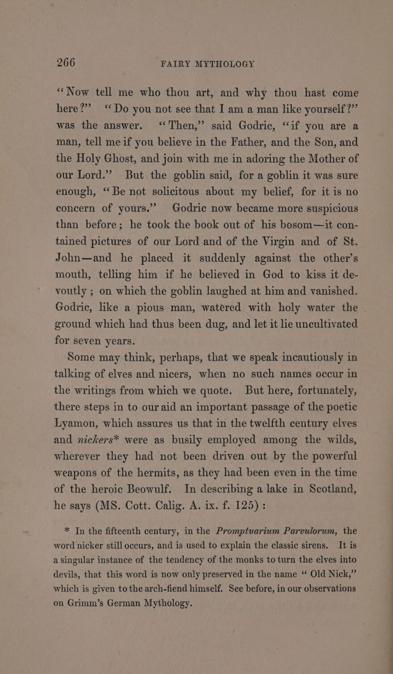 ‘““Now tell me who thou art, and why thou hast come here?” ‘Do you not see that I am a man like yourself?” was the answer. ‘Then,’ said Godric, “if you are a man, tell meif you believe in the Father, and the Son, and the Holy Ghost, and join with me in adoring the Mother of our Lord.” But the goblin said, for a goblin it was sure enough, “Be not solicitous about my belief, for it is no concern of yours.’’ Godric now became more suspicious than before; he took the book out of his bosom—it con- tained pictures of our Lord and of the Virgin and of St. John—and he placed it suddenly against the other’s mouth, telling him if he believed in God to kiss it de- voutly ; on which the goblin laughed at him and vanished. Godric, like a pious man, watered with holy water the - ground which had thus been dug, and let it lie uncultivated for seven years. Some may think, perhaps, that we speak incautiously in talking of elves and nicers, when no such names occur in the writings from which we quote. But here, fortunately, there steps in to our aid an important passage of the poetic Lyamon, which assures us that in the twelfth century elves and nickers* were as busily employed among the wilds, wherever they had not been driven out by the powerful weapons of the hermits, as they had been even in the time of the heroic Beowulf. In describing a lake in Scotland, he says (MS. Cott. Calig. A. ix. f. 125) : * In the fifteenth century, in the Promptuarium Parvulorum, the word nicker still occurs, and is used to explain the classic sirens. It is a singular instance of the tendency of the monks to turn the elves into devils, that this word is now only preserved in the name “ Old Nick,” which is given tothe arch-fiend himself. See before, in our observations on Grimm’s German Mythology.