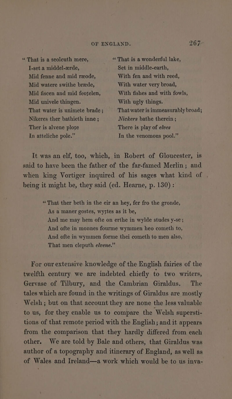 “ That is a seolcuth mere, “That is a wonderful lake, I-set a middel-zrde, Set in middle-earth, Mid fenne and mid reode, With fen and with reed, Mid watere swithe brede, With water very broad, Mid fiscen and mid feo3elen, With fishes and with fowls, Mid univele thingen. With ugly things. That water is unimete brade ; That water is immeasurably broad; Nikeres ther bathieth inne ; Nickers bathe therein ; Ther is alvene ploze There is play of elves In atteliche pole.” In the venomous pool.” It was an elf, too, which, in Robert of Gloucester, is said to have been the father of the far-famed Merlin; and when king Vortiger inquired of his sages what kind of . being it might be, they said (ed. Hearne, p. 130) : “ That ther beth in the eir an hey, fer fro the gronde, As a maner gostes, wy3tes as it be, And me may hem ofte on erthe in wylde studes y-se ; And ofte in monnes fourme wymmen heo cometh to, And ofte in wymmen forme thei cometh to men also, That men cleputh elvene.” For our extensive knowledge of the English fairies of the twelfth century we are indebted chiefly to two writers, Gervase of Tilbury, and the Cambrian Giraldus. The tales which are found in the writings of Giraldus are mostly Welsh; but on that account they are none the less valuable to us, for they enable us to compare the ‘Welsh supersti- tions of that remote period with the English; and it appears from the comparison that they hardly differed from each other. We are told by Bale and others, that Giraldus was author of a topography and itinerary of England, as well as of Wales and Ireland—a work which would be to us inva-