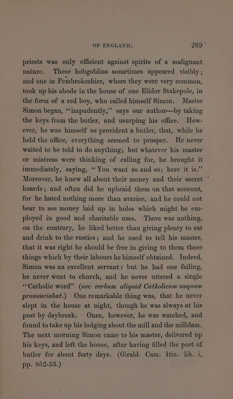 priests was only efficient against spirits of a malignant nature. These hobgoblins sometimes appeared visibly ; and one in Pembrokeshire, where they were very common, took up his abode in the house of one Elidor Stakepole, in the form of a red boy, who called himself Simon. Master Simon began, ‘“‘impudently,’”’ says our author—by taking the keys from the butler, and usurping his office. How- ever, he was himself so provident a butler, that, while he held the office, everything seemed to prosper. He never waited to be told to do anything; but whatever his master or mistress were thinking of calling for, he brought it immediately, saying, ‘“ You want so and so; here it is.” Moreover, he knew all about their money and their secret ~ hoards; and often did he upbraid them on that account, for he hated nothing more than avarice, and he could not bear to see money laid up in holes which might be em- ployed in good and charitable uses. There was nothing, on the contrary, he liked better than giving plenty to eat and drink to the rustics; and he used to tell his master, that it was right he should be free in giving to them those things which by their labours he himself obtained. Indeed, Simon was an excellent servant: but he had one failing, he never went to church, and he never uttered a single “Catholic word’? (nec verbum aliquid Catholicum unquam pronunciabat.) One remarkable thing was, that he never slept in the house at night, though he was always at his post by daybreak. Once, however, he was watched, and found to take up his lodging about the mill and the milldam. The next morning Simon came to his master, delivered up his keys, and left the house, after having filled the post of butler for about forty days. (Girald. Cam. Itin. lib. i, pp. 852-53.)