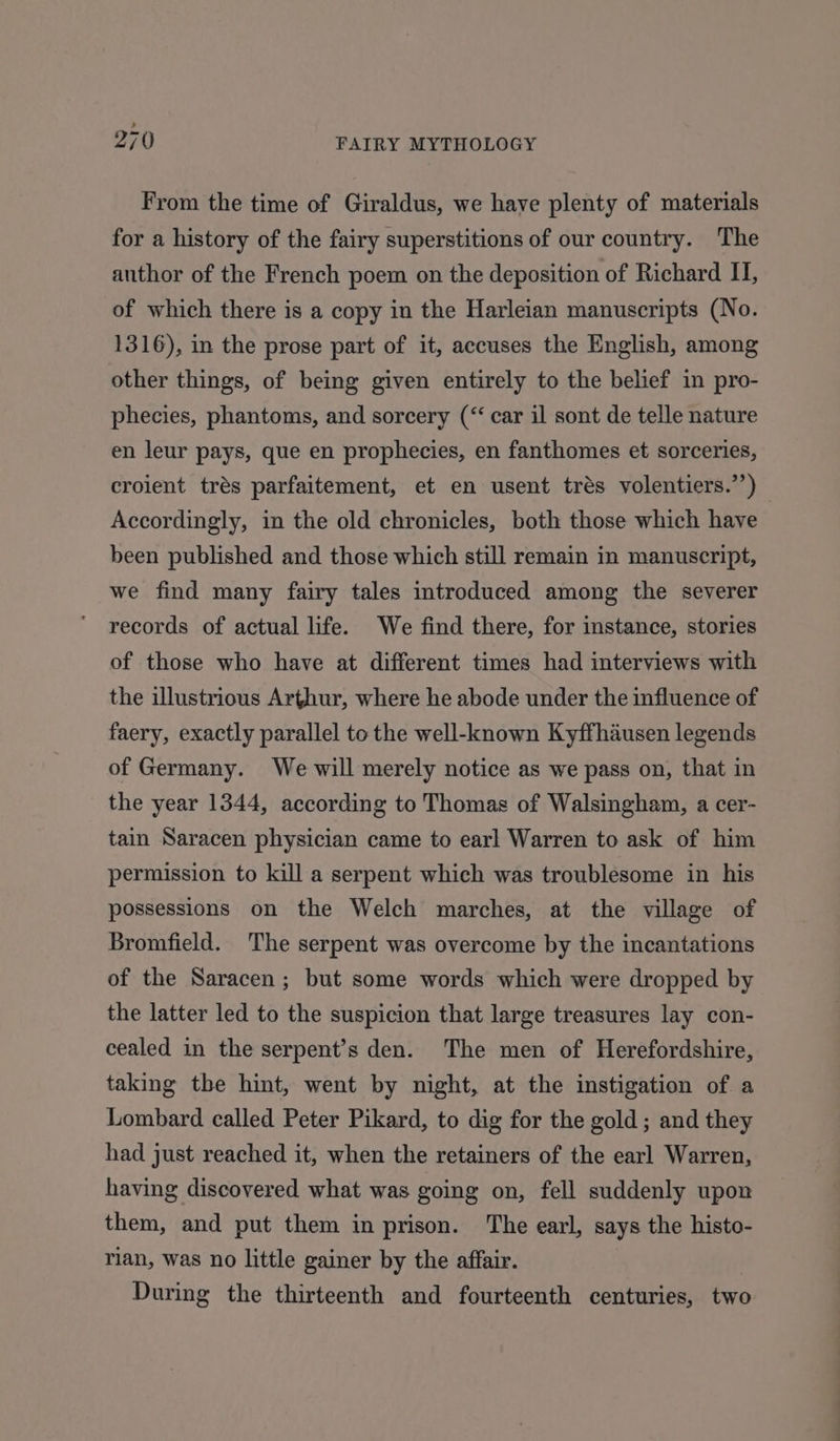 From the time of Giraldus, we have plenty of materials for a history of the fairy superstitions of our country. The author of the French poem on the deposition of Richard II, of which there is a copy in the Harleian manuscripts (No. 1316), in the prose part of it, accuses the English, among other things, of being given entirely to the belief in pro- phecies, phantoms, and sorcery (“‘ car il sont de telle nature en leur pays, que en prophecies, en fanthomes et sorceries, croient trés parfaitement, et en usent trés volentiers.’’) Accordingly, in the old chronicles, both those which have been published and those which still remain in manuscript, we find many fairy tales introduced among the severer records of actual life. We find there, for instance, stories of those who have at different times had interviews with the illustrious Arthur, where he abode under the influence of faery, exactly parallel to the well-known Kyffhausen legends of Germany. We will merely notice as we pass on, that in the year 1344, according to Thomas of Walsingham, a cer- tain Saracen physician came to earl Warren to ask of him permission to kill a serpent which was troublesome in his possessions on the Welch marches, at the village of Bromfield. The serpent was overcome by the incantations of the Saracen; but some words which were dropped by the latter led to the suspicion that large treasures lay con- cealed in the serpent’s den. The men of Herefordshire, taking the hint, went by night, at the instigation of a Lombard called Peter Pikard, to dig for the gold ; and they had just reached it, when the retainers of the earl Warren, having discovered what was going on, fell suddenly upon them, and put them in prison. The earl, says the histo- rian, was no little gainer by the affair. During the thirteenth and fourteenth centuries, two