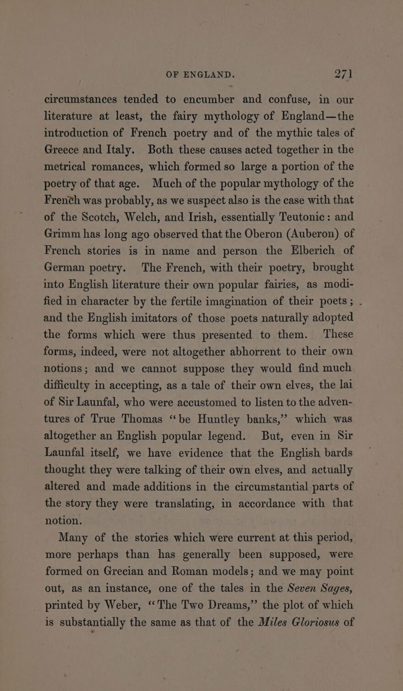 circumstances tended to encumber and confuse, in our literature at least, the fairy mythology of England—the introduction of French poetry and of the mythic tales of Greece and Italy. Both these causes acted together in the metrical romances, which formed so large a portion of the poetry of that age. Much of the popular mythology of the Frenth was probably, as we suspect also is the ease with that of the Scotch, Welch, and Irish, essentially Teutonic: and Grimm has long ago observed that the Oberon (Auberon) of French stories is in name and person the Elberich of German poetry. The French, with their poetry, brought into English literature their own popular fairies, as modi- fied in character by the fertile imagination of their poets; . and the English imitators of those poets naturally adopted the forms which were thus presented to them. These forms, indeed, were not altogether abhorrent to their own notions; and we cannot suppose they would find much difficulty in accepting, as a tale of their own elves, the lai of Sir Launfal, who were accustomed to listen to the adven- tures of True Thomas “be Huntley banks,’ which was altogether an English popular legend. But, even in Sir Launfal itself, we have evidence that the English bards thought they were talking of their own elves, and actually altered and made additions in the circumstantial parts of the story they were translating, in accordance with that notion. Many of the stories which were current at this period, more perhaps than has generally been supposed, were formed on Grecian and Roman models; and we may point out, as an instance, one of the tales in the Seven Sages, printed by Weber, ‘‘The Two Dreams,” the plot of which is substantially the same as that of the Miles Gloriosus of