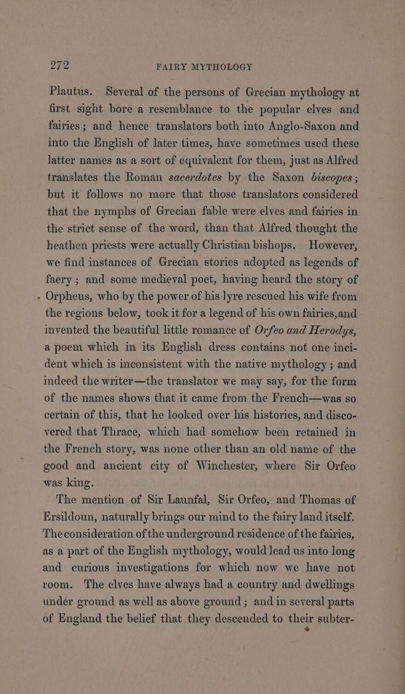 Plautus. Several of the persons of Grecian mythology at first sight bore a resemblance to the popular elves and fairies; and hence translators both into Anglo-Saxon and into the English of later times, have sometimes used these latter names as a sort of equivalent for them, just as Alfred translates the Roman sacerdotes by the Saxon biscopes ; but it follows no more that those translators considered that the nymphs of Grecian fable were elves and fairies in the strict sense of the word, than that Alfred thought the heathen priests were actually Christian bishops. However, we find instances of Grecian stories adopted as legends of faery ; and some medieval poet, having heard the story of - Orpheus, who by the power of his lyre rescued his wife from the regions below, took it for a legend of his own fairies,and invented. the beautiful little romance of Orfeo and Herodys, a poem which in its English dress contains not one inci- dent which is inconsistent with the native mythology ; and indeed the writer —the translator we may say, for the form of the names shows that it came from the French—was so certain of this, that he looked over his histories, and disco- vered that Thrace, which had somehow been retained in the French story, was none other than an old name of the good and ancient city of Winchester, where Sir Orfeo was king. The mention of Sir Launfal, Sir Orfeo, and Thomas of Ersildoun, naturally brings our mind to the fairy land itself. The consideration of the underground residence of the fairies, as a part of the English mythology, would lead us into long and curious investigations for which now we have not room. The elves have always had a country and dwellings under ground as well as above ground; and im several parts of England the belief that they descended to Ji subter-