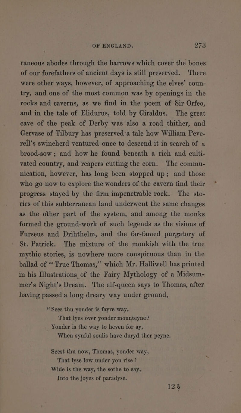 raneous abodes through the barrows which cover the bones of our forefathers of ancient days is still preserved. There were other ways, however, of approaching the elves’ coun- try, and one of the most common was by openings in the rocks and caverns, as we find in the poem of Sir Orfeo, and in the tale of Elidurus, told by Giraldus. The great cave of the peak of Derby was also a road thither, and Gervase of Tilbury has preserved-a tale how William Peve- rell’s swineherd ventured once to descend it in search of a brood-sow ; and how he found beneath a rich and culti- vated country, and reapers cutting the corn. The commu- nication, however, has long been stopped up; and those who go now to explore the wonders of the cavern find their progress stayed by the firm impenetrable rock. The sto- ries of this subterranean land underwent the same changes as the other part of the system, and among the monks formed the ground-work of such legends as the visions of Furseus and Drihthelm, and the far-famed purgatory of St. Patrick. The mixture of the monkish with the true mythic stories, is nowhere more conspicuous than in the ballad of “True Thomas,’ which Mr. Halliwell has printed in his Illustrations of the Fairy Mythology of a Midsum- mer’s Night’s Dream. The elf-queen says to Thomas, after having passed a long dreary way under ground, ‘‘ Sees thu yonder is fayre way, That lyes over yonder mounteyne ? Yonder is the way to heven for ay, When synful soulis have duryd ther peyne. Seest thu now, Thomas, yonder way, That lyse low under yon rise ? Wide is the way, the sothe to say, Into the joyes of paradyse. 12§