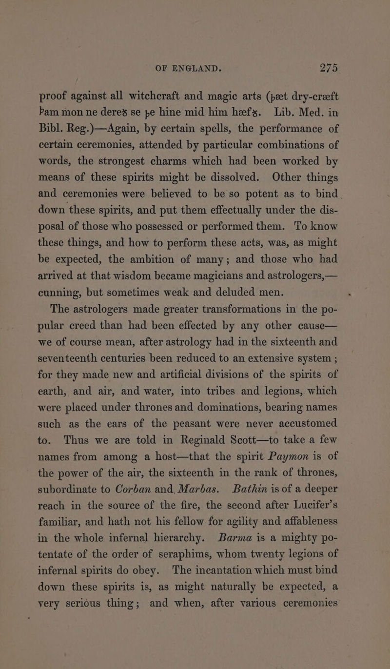 proof against all witchcraft and magic arts (peet dry-creeft bam mon ne deres se pe hine mid him hefs. Lib. Med. in Bibl. Reg.)—Again, by certain spells, the performance of certain ceremonies, attended by particular combinations of words, the strongest charms which had been worked by means of these spirits might be dissolved. Other things and ceremonies were believed to be so potent as to bind. down these spirits, and put them effectually under the dis- posal of those who possessed or performed them. ‘To know these things, and how to perform these acts, was, as might be expected, the ambition of many; and those who had arrived at that wisdom became magicians and astrologers,— cunning, but sometimes weak and deluded men. The astrologers made greater transformations in the po- pular creed than had been effected by any other cause— we of course mean, after astrology had in the sixteenth and seventeenth centuries been reduced to an extensive system ; for they made new and artificial divisions of the spirits of earth, and air, and water, into tribes and legions, which were placed under thrones and dominations, bearing names such as the ears of the peasant were never accustomed to. Thus we are told in Reginald Scott—to take a few names from among a host—that the spirit Paymon is of the power of the air, the sixteenth in the rank of thrones, subordinate to Corban and, Marbas. Bathin is of a deeper reach in the source of the fire, the second after Lucifer’s familiar, and hath not his fellow for agility and affableness in the whole infernal hierarchy. Barma is a mighty po- tentate of the order of seraphims, whom twenty legions of infernal spirits do obey. The incantation which must bind down these spirits is, as might naturally be expected, a very serious thing; and when, after various ceremonies