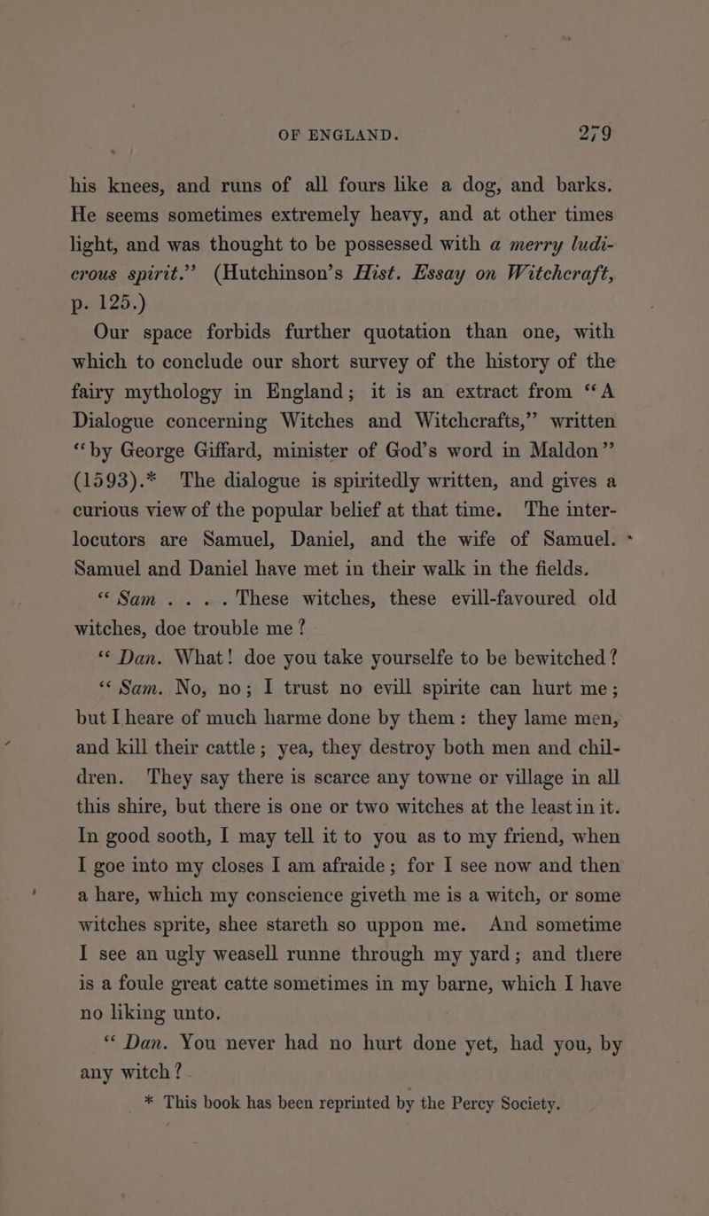 his knees, and runs of all fours like a dog, and barks. He seems sometimes extremely heavy, and at other times light, and was thought to be possessed with a merry ludi- crous spirit.” (Hutchinson’s Hist. Essay on Witchcraft, ps 125.) Our space forbids further quotation than one, with which to conclude our short survey of the history of the fairy mythology in England; it is an extract from “A Dialogue concerning Witches and Witchcrafts,” written “‘by George Giffard, minister of God’s word in Maldon” (1593).* The dialogue is spiritedly written, and gives a curious view of the popular belief at that time. The inter- locutors are Samuel, Daniel, and the wife of Samuel. Samuel and Daniel have met in their walk in the fields. “Sam... . These witches, these evill-favoured old witches, doe trouble me ? «* Dan. What! doe you take yourselfe to be bewitched ? «Sam. No, no; I trust no evill spirite can hurt me; but I heare of much harme done by them: they lame men, and kill their cattle; yea, they destroy both men and chil- dren. They say there is scarce any towne or village in all this shire, but there is one or two witches at the least in it. In good sooth, I may tell it to you as to my friend, when I goe into my closes I am afraide; for I see now and then a hare, which my conscience giveth me is a witch, or some witches sprite, shee stareth so uppon me. And sometime I see an ugly weasell runne through my yard; and there is a foule great catte sometimes in my barne, which I have no liking unto. ** Dan. You never had no hurt done yet, had you, by any witch ?- * This book has been reprinted by the Percy Society. -