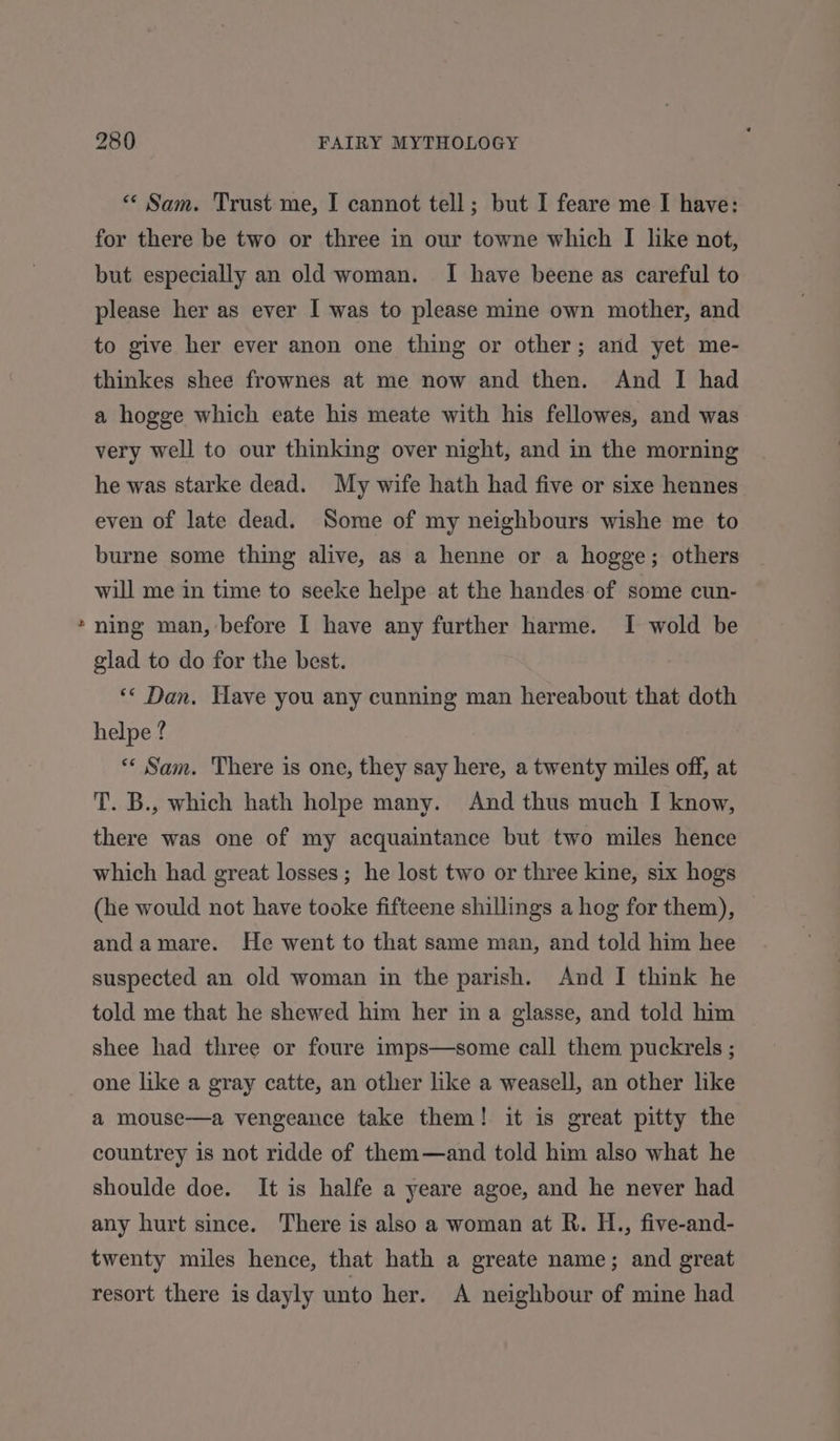 + &lt;‘ Sam. Trust me, I cannot tell; but I feare me I have: for there be two or three in our towne which I like not, but especially an old woman. I have beene as careful to please her as ever I was to please mine own mother, and to give her ever anon one thing or other; and yet me- thinkes shee frownes at me now and then. And I had a hogge which eate his meate with his fellowes, and was very well to our thinking over night, and in the morning he was starke dead. My wife hath had five or sixe hennes even of late dead. Some of my neighbours wishe me to burne some thing alive, as a henne or a hogge; others will me in time to seeke helpe at the handes of some cun- ning man, before I have any further harme. I wold be glad to do for the best. ** Dan, Have you any cunning man hereabout that doth helpe ? “« Sam. There is one, they say here, a twenty miles off, at T. B., which hath holpe many. And thus much I know, there was one of my acquaintance but two miles hence which had great losses; he lost two or three kine, six hogs (he would not have tooke fifteene shillings a hog for them), andamare. He went to that same man, and told him hee suspected an old woman in the parish. And I think he told me that he shewed him her in a glasse, and told him shee had three or foure imps—some call them puckrels ; one like a gray catte, an other like a weasell, an other like a mouse—a vengeance take them! it is great pitty the countrey is not ridde of them—and told him also what he shoulde doe. It is halfe a yeare agoe, and he never had any hurt since. There is also a woman at R. H., five-and- twenty miles hence, that hath a greate name; and great resort there is dayly unto her. A neighbour of mine had