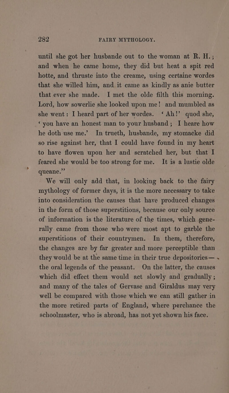 until she got her husbande out to the woman at R. H.; and when he came home, they did but heat a spit red hotte, and thruste into the creame, using certaine wordes that she willed him, and it came as kindly as anie butter that ever she made. I met the olde filth this morning. Lord, how sowerlie she looked upon me! and mumbled as she went: I heard part of her wordes. ‘ Ah!’ quod she, ‘you have an honest man to your husband; I heare how he doth use me.’ In trueth, husbande, my stomacke did so rise against her, that I could have found in my heart to have flowen upon her and scratched her, but that I feared she would be too strong for me. It is a lustie olde queane.”’ We will only add that, in looking back to the fairy mythology of former days, it is the more necessary to take into consideration the causes that have produced changes in the form of those superstitions, because our only source of information is the literature of the times, which gene- rally came from those who were most apt to garble the superstitions of their countrymen. In them, therefore, the changes are by far greater and more perceptible than they would be at the same time in their true depositories — the oral legends of the peasant. On the latter, the causes which did effect them would act slowly and gradually ; and many of the tales of Gervase and Giraldus may very well be compared with those which we can still gather in the more retired parts of England, where perchance the schoolmaster, who is abroad, has not yet shown his face. ‘