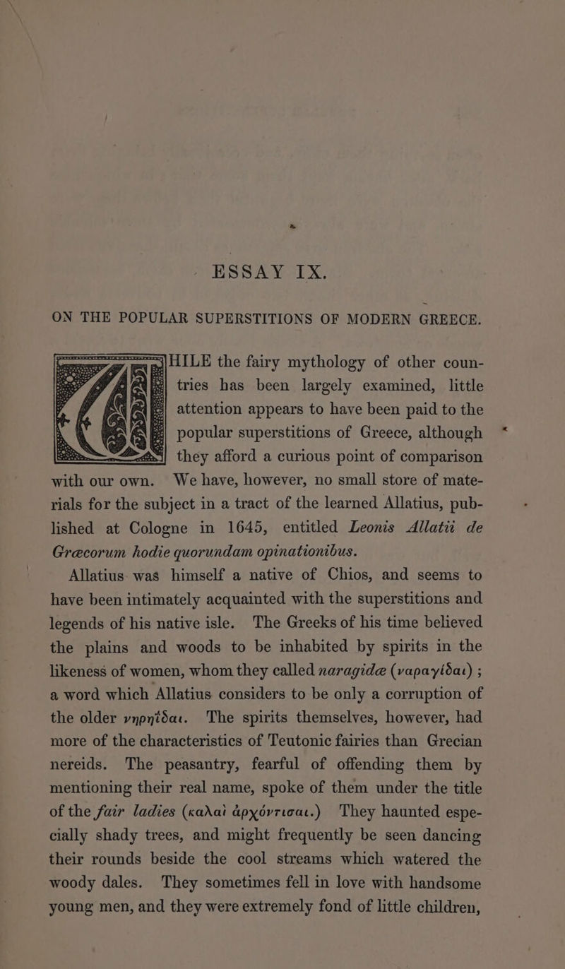 » ESSAY IX. ON THE POPULAR SUPERSTITIONS OF MODERN GREECE. = | LLILE the fairy mythology of other coun- &amp; tries has been largely examined, little E| attention appears to have been paid to the EY popular superstitions of Greece, although ~—&lt;@~i| they afford a curious point of comparison with our own. We have, however, no small store of mate- rials for the subject in a tract of the learned Allatius, pub- lished at Cologne in 1645, entitled Leonis Allati de Grecorum hodie quorundam opinationibus. Allatius was himself a native of Chios, and seems to have been intimately acquainted with the superstitions and legends of his native isle. The Greeks of his time believed the plains and woods to be inhabited by spirits in the likeness of women, whom they called naragide (vapayida) ; a word which Allatius considers to be only a corruption of the older vypnidac. The spirits themselves, however, had more of the characteristics of Teutonic fairies than Grecian nereids. The peasantry, fearful of offending them by mentioning their real name, spoke of them under the title of the fair ladies (kadai dpydvricat.) They haunted espe- cially shady trees, and might frequently be seen dancing their rounds beside the cool streams which watered the woody dales. They sometimes fell in love with handsome young men, and they were extremely fond of little children,