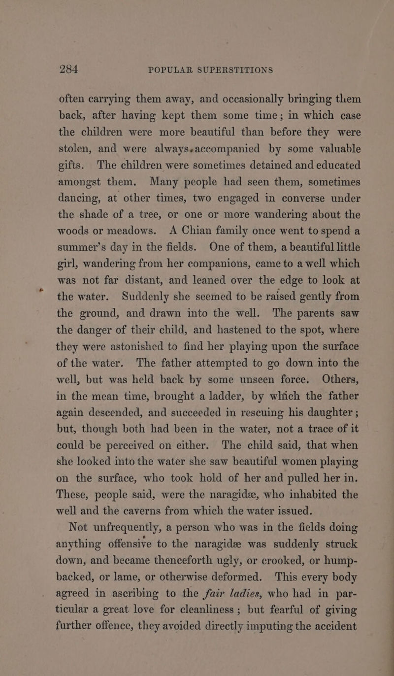 often carrying them away, and occasionally bringing them back, after having kept them some time; in which case the children were more beautiful than before they were stolen, and were alwayseaccompanied by some valuable gifts. The children were sometimes detained and educated amongst them. Many people had seen them, sometimes dancing, at other times, two engaged in converse under the shade of a tree, or one or more wandering about the woods or meadows. A Chian family once went tospend a summer’s day in the fields. One of them, a beautiful little girl, wandering from her companions, came to a well which was not far distant, and leaned over the edge to look at the water. Suddenly she seemed to be raised gently from the ground, and drawn into the well. The parents saw the danger of their child, and hastened to the spot, where they were astonished to find her playing upon the surface of the water. The father attempted to go down into the well, but was held back by some unseen force. Others, in the mean time, brought a ladder, by which the father again descended, and succeeded in rescuing his daughter ; but, though both had been in the water, not a trace of it could be perceived on either. The child said, that when she looked into the water she saw beautiful women playing on the surface, who took hold of her and pulled her in. These, people said, were the naragidee, who inhabited the well and the caverns from which the water issued. Not unfrequently, a person who was in the fields doing anything offensive to the naragidee was suddenly struck down, and became thenceforth ugly, or crooked, or hump- backed, or lame, or otherwise deformed. This every body agreed in ascribing to the fair ladies, who had in par- ticular a great love for cleanliness; but fearful of giving further offence, they avoided directly imputing the accident EE