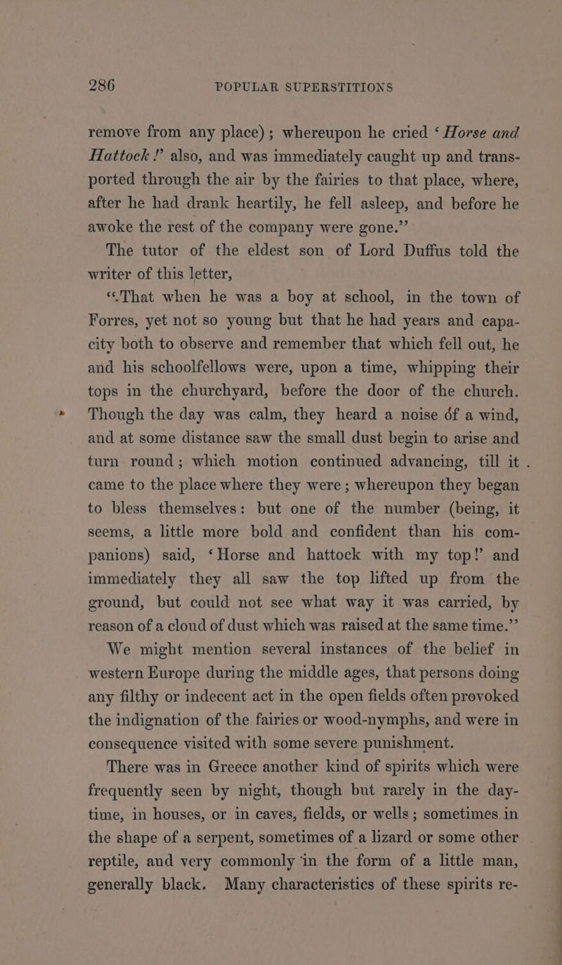 remove from any place); whereupon he cried ‘ Horse and Hattock ! also, and was immediately caught up and trans- ported through the air by the fairies to that place, where, after he had drank heartily, he fell asleep, and before he awoke the rest of the company were gone.” The tutor of the eldest son of Lord Duffus told the writer of this letter, ‘«&lt;That when he was a boy at school, in the town of Forres, yet not so young but that he had years and capa- city both to observe and remember that which fell out, he and his schoolfellows were, upon a time, whipping their tops in the churchyard, before the door of the church. Though the day was calm, they heard a noise df a wind, and at some distance saw the small dust begin to arise and came to the place where they were ; whereupon they began to bless themselves: but one of the number (being, it seems, a little more bold and confident than his com- panions) said, ‘Horse and hattock with my top!’ and immediately they all saw the top lifted up from the ground, but could not see what way it was carried, by reason of a cloud of dust which was raised at the same time.”’ We might mention several instances of the belief in _ western Europe during the middle ages, that persons doing any filthy or indecent act in the open fields often provoked the indignation of the fairies or wood-nymphs, and were in consequence visited with some severe punishment. There was in Greece another kind of spirits which were frequently seen by night, though but rarely in the day- time, in houses, or in caves, fields, or wells ; sometimes in the shape of a serpent, sometimes of a lizard or some other reptile, and very commonly ‘in the form of a little man, generally black. Many characteristics of these spirits re- a en ~