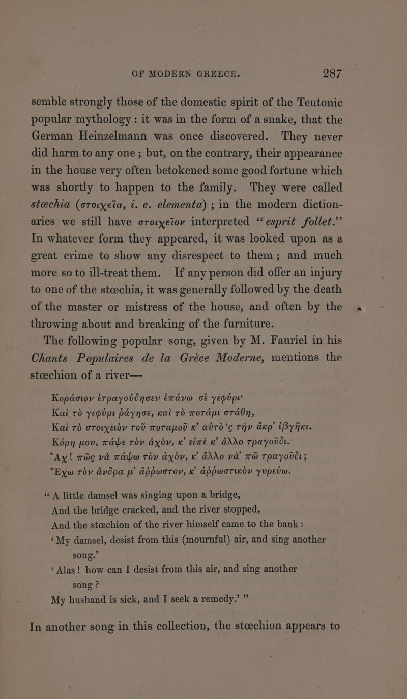 semble strongly those of the domestic spirit of the Teutonic popular mythology : it was in the form of a snake, that the German Heinzelmann was once discovered. They never did harm to any one; but, on the contrary, their appearance in the house very often betokened some good fortune which was shortly to happen to the family. They were called steechia (orovxeia, 2. e. elementa) ; in the modern diction- aries we still have crocyetov interpreted “esprit follet.” In whatever form they appeared, it was looked upon as a great crime to show any disrespect to them; and much more so to ill-treat them. If any person did offer an injury to one of the stcechia, it was generally followed by the death of the master or mistress of the house, and often by the throwing about and breaking of the furniture. The following popular song, given by M. Fauriel in his Chants Populaires de la Gréce Moderne, mentions the stceechion of a river— Kopactoy érpayotdnoey iravw oé yeptpe’ Kai 76 yepipe paynoe, kai rd mora or abn, Kai 70 orotyedy Tod worapo K’ abro’c THY ako EByijxe. Képn pov, wae Tov axoy, x’ sixé x’ GXO Tpayover “Ay! wic va raw Toy axor, kK’ GAO Va TH TPAyovOr; n x »” iw ee OB Sse \ , Eyw Tov dvdpa py appworoy, K appworTiKoy yupEvW. “ A little damsel was singing upon a bridge, And the bridge cracked, and the river stopped, And the stcechion of the river himself came to the bank : ‘My damsel, desist from this (mournful) air, and sing another song.’ ‘Alas! how can I desist from this air, and sing another song ? My husband is sick, and I seek a remedy. wh 9F In another song in this collection, the stcechion appears to